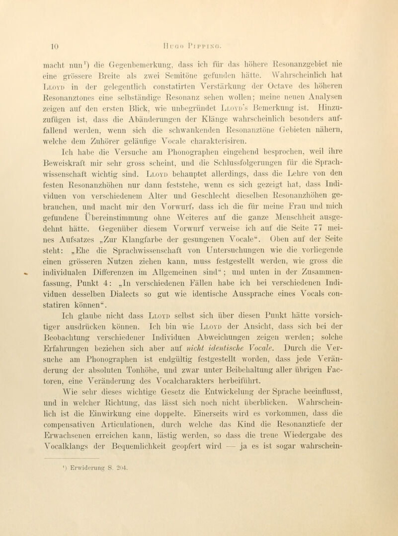 K) Ill'G(l 1'll'l'fNO. inaclit iiuii') (lie (logenlieiiit-rkuiig, dass icli fiir das liölierc Kesonanzgebiet iiie eine grössere Hrcite als zwei Öeinitöne gefundcn hätte. \Valiiscliciiilich hat Lloyd in der gelegentlich constatirten Verstärkung der Octave des höhcren Resonanztones eine selbständige Resonanz selien wollen; meine neuen Analysen zeigen auf den ersten Blick, wie unbegriindet Lloyi)'s Bemei-kung ist. Hiiizu- zufiigen ist, dass die Abänderungen der Klänge wahrscheinlicli besonders auf- fallend werden, wenn sich die schwankenden Resonanztöne (lebieten nähei-n, welclie dem Zuhörer geläutige Vocale charakterisiren. Ich habe die Versuclie am Phonographen eingebend besprocbcn, weil ihre Beweiskraft mir sehr gross scheint, und die Schlussfolgernngen fiir die Sprach- \vissenschaft wichtig sind. Lloyd behauptet allerdings, dass die Lehre von den festen Resonanzhöhen nur dann feststehe, wenn es sich gezeigt hat, dass Indi- viduen von verschiedenem Alter und Geschlecht dieselben Resonanzhöhen ge- brauchen, und macht mir den Vorwurf, dass ich die fiir meine Frau und mich gefundene tjbereinstimmung ohne Weiteres auf die ganze Menschheit ausge- dehnt hätte. Gegeniiber diesem Vorwurf verweise ich auf die Seite 77 mei- nes Aufsatzes „Zur Klangfarbe der gesungenen Vocale. Oben auf der Seite steht: „Ehe die Spracliwissenschaft von Untersucliungen wie die vorliegende einen grösseren Nutzen ziehen kann, muss festgestellt werden, wie gross die individualen Differenzen im Allgemeinen sind; und unten in der Zusammen- fassung, Punkt 4: „In verschiedenen Fällen habe ich bei verschiedenen Indi- viduen desselben Dialects so gut Avie identische Aussprache eines Vocals con- statiren können. Ich glaube nicht dass Lloyd selbst sich iiber diesen Punkt hätte vorsich- tiger ausdriicken können. Ich bin wie Lloyd der Ansicht, dass sich bei der Beobachtung verschiedener Individuen Abweichungen zeigen werden; solche Erfahrungen beziehen sich aber auf nicht identische Vocale. Durch die Ver- suche am Phonograplien ist endgiiltig festgestellt worden, dass jede Yerän- derung der absoluten Tonhöhe, und zwar unter Beibehaltung aller iibrigen Fac- toren, eine Veränderung des Vocalcharakters herbeifiihrt. VVie sehr dieses wichtige Gesetz die Entwickelung der Sprache beeinflusst, und in welcher Richtung, das lässt sich noch nicht liberblicken. Wahrschein- lich ist die Einwirkung eine doppelte. Einerseits wird es vorkommen, dass die compensativen Articulationen, durch \velche das Kind die Resonanztiefe der Ervvachsenen erreichen kann, lästig werden, so dass die treue Wiedergabe des Vocalklangs der Bequemlichkeit geopfert wird — ja es ist sogar wahrschein-