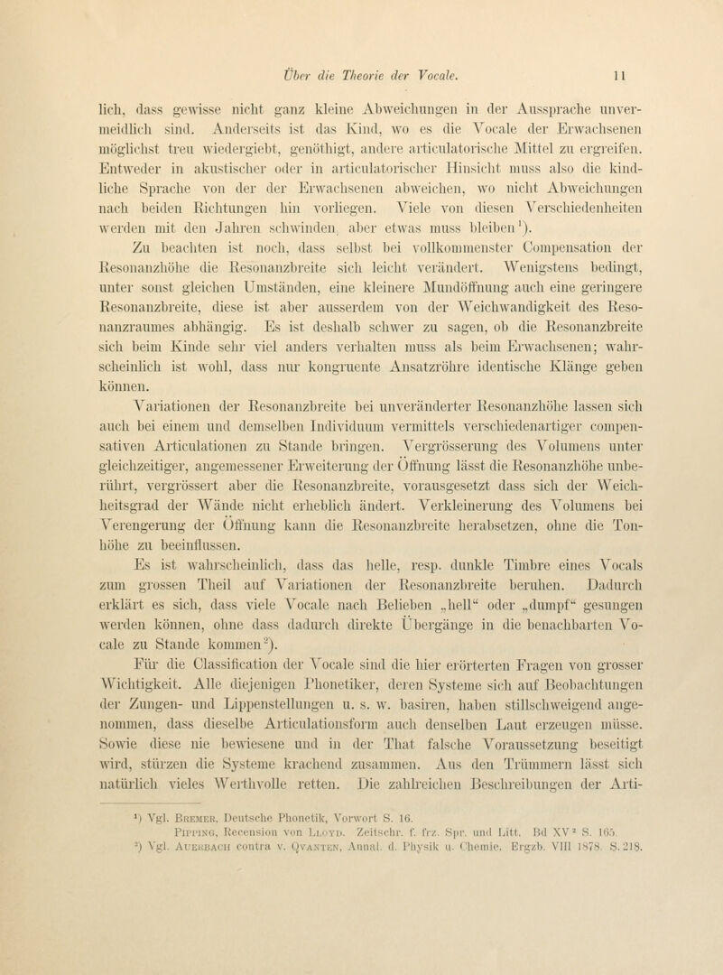 lich. class gewisse nicht ganz kleine Abweiclmiigen in der Aussprache unver- meidlich sind. Anderseits ist das Kind, \vo es die Vocale der Erwacliseneii möglichst treu wiedergiebt, genöthigt, andere articulatorische Mittel zu ergreifen. EntAveder in akiistisclier oder in articulatorischer Hinsiclit niiiss also die kind- liclie Sprache von der der Erwaclisenen abweiclien, wo nicht Abweichungen nach beiden Eichtungen hin vorliegen. Viele von diesen Verschiedenheiten wer(len mit den Jahren sch\vinden, aber etwas muss bleiben'). Zu beachten ist noch, dass selbst bei voUkommenster Compensation der Eesonanzhöhe die Resonanzbreite sich leicht verändert. Wenigstens bedingt, unter sonst gleichen Umständen, eine kleinere Mundöftnung auch eine geringere Eesonanzbreite, diese ist aber ausserdem von der Wcichwandigkeit des Reso- nanzraumes abhängig. Es ist deshalb schwer zu sagen, ob die Resonanzbreite sich beim Kinde sehr viel anders verlialten muss als beim Erwaclisenen; waln- scheinlich ist wohl, dass nur kongruente Ansatzröhre identisclie Klänge geben können. Variationen der Eesonanzbreite bei unveränderter Eesonanzhöhe hissen sich auch bei einem und deuiselben Individuum vermittels verschiedenartiger compen- sativen Articulationen zu Stande bringen. Vergrösserung des Volumens unter gleichzeitiger, angemessener Erweiterung der Öifnung lässt die Eesonanzhöhe unbe- riihrt, vergrösse]-t aber die Eesonanzbreite, vorausgesetzt dass sich der Weich- heitsgrad der Wände nicht erheblich ändert. Verkleinerung des Vokimens bei Verengerung der Uffnung kann die Eesonanzbreite lierabsetzen, ohne die Ton- liölie zu beeinflussen. Es ist wahrscheinhch, dass das helle, resp. dunkle Timbre eines Vocals zum grossen Theil auf Variationen der Eesonanzbreite beruhen. Dadurch erklärt es sich, dass viele Vocale nach Belieben ,,hell oder „dumpf gesungen werden können, ohne dass dadurch direkte Ubergänge in die benachbarten Vo- cale zu Stande kommen^). Fltr die Classitication der Vocale sind die liier erörterten Fragen von grosser Wiclitigkeit. Alle diejenigen Phonetiker, deren Systeme sich auf Beobachtungen der Zungen- und Lippenstellungen u. s. w. basiren, haben stillschweigend ange- nommen, dass dieselbe Articulationsform auch denselben Laut erzeugen uilisse. 8owie diese nie bewiesene und in der That falsche Voraussetzung beseitigt Avird, sttirzen die Systeme krachend zusammen. Aus den Triimmern lässt sich natiirlich vieles ^Vel■tllvolle retten. Die zahlreichen Beschreibunaen der Arti- ') Vgl. Bremer, Deutscho Phouetik, Vor\vort S. 16. Pipping, Ucoension von Lloyd. Zcitschr. f. frz. Spr. und Litt. Bd XV* S. 16ö.
