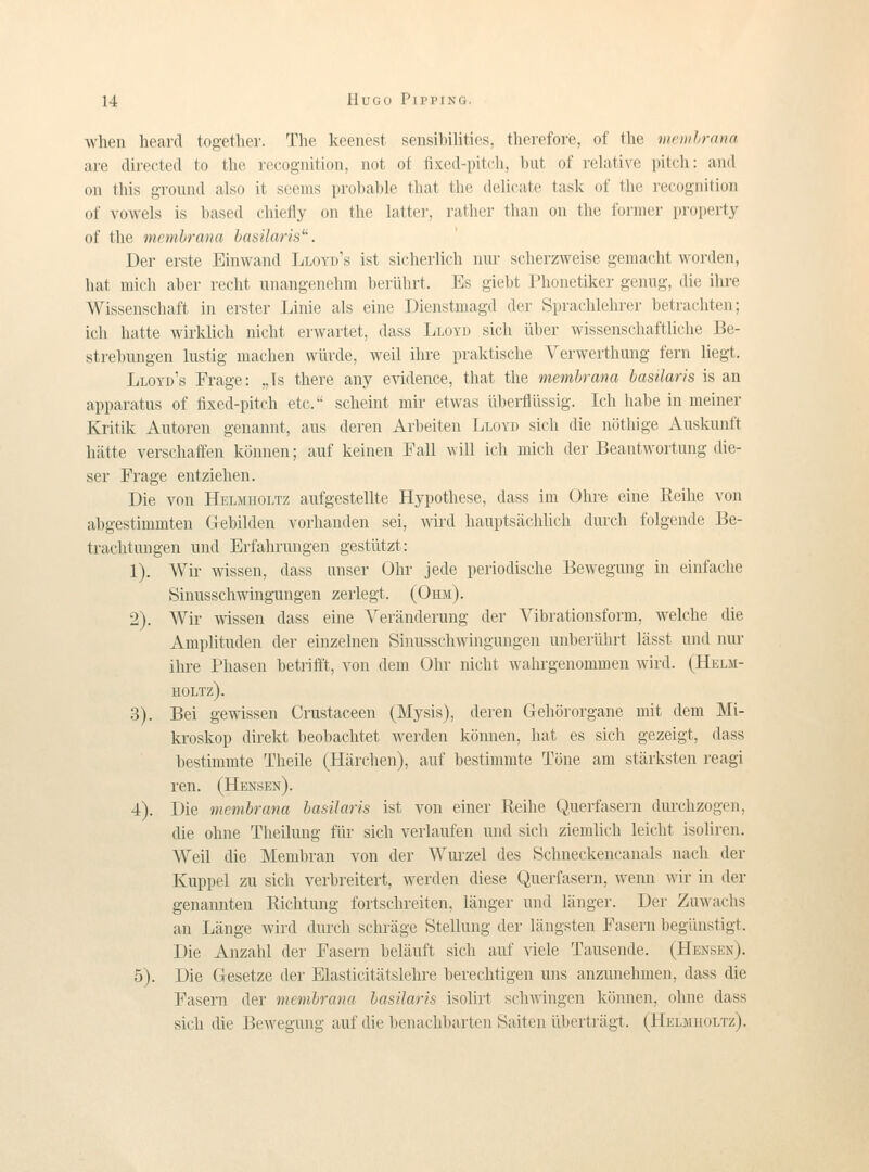 ■when heard together. The keenest sensibilities, therefore, of the mciuhrnna are directed to the rocognition, not of fixed-pitcli, biit of rehitivc pitch: and on tliis ground also it scenis prohahle that the delicate task of the i-ecognition of vowels is based chiefly on the hitter, rather tlian on the formcr proiierty of the memhrana basilaris^'. Der erste Einwand Lloyd's ist sicherlich nur scherzvveise gemacht woi-den, hat mieli aher recht unangenehm heiilhrt. Es giebt Phonetiker genng, die ihre Wissenschaft in erster Linie als eine Dienstniagd der Spracldehrer betrachten; ich hatte wirklich nicht erwartet, dass Lloyd sich iiber wissenschaftliclie Be- strebungen lustig machen wurde, weil ihre praktische Verwerthung fern liegt. Lloyd's Frage: „Is there any evidence, that the membrana basilaris is an apparatns of fixed-pitch etc. scheint mir etwas liberflilssig. Ich habe in meiner Kritik Aiitoren genannt, ans deren Arbeiten Lloyd sich die nöthige Auskunft hätte verschaffen können; auf keinen Fall \vill ich mich der Beantwortung die- ser Frage entziehen. Die von Helmholtz aufgestellte Hypothese, dass im Obre eine Reihe von abgestimmten Gebilden vorhanden sei, wird haiiptsächhch durch folgende Be- trachtungen nnd Erfahrungen gestiitzt: 1). Wir wissen, dass anser Ohr jede periodische Bewegung in einfaclie Sinusschwingungen zerlegt. (Ohji). 2). 'VVir wissen dass eine Veränderung der Vibrationsform, welche die Amplitnden der einzelnen Siniisschwingungen unberilhrt lässt und nur ilire Phasen betrifft, von dem Ohr niclit wahrgenommen wird. (Helm- holtz). 3). Bei gewissen Crustaceen (Mysis), deren Gehörorgane mit dem Mi- kroskop direkt beobachtet werden können, hat es sich gezeigt, dass bestimmte Theile (Härchen), auf bestimnite Töne am stärksten reagi ren. (Hensen). 4). Die membrana basilaris ist von einer Reihe Querfasern durchzogen, die ohne Theilung fiir sich verlaufen und sich ziemlich leicht isohren. Weil die Membran von der Wurzel des Schneckencanals nacli der Kuppel zu sich verbreitert, werden diese Querfasern, \venn wir in der genannten Riclitung fortschreiten, länger und länger. Der Zuwachs an Lange wird durch schräge Stellung der Längsten Fasern begiinstigt. Die Anzahl der Fasern beläuft sich auf viele Tausende. (Hensen). 5). Die Gresetze der Elasticitätslehre herechtigen uns anzunehmen, dass die Fasern der membrana basilaris isolirt sch\vingen können, ohne dass sich die Bewegung auf die benachbarten Saiten iiberträgt. (Heljiholtz).