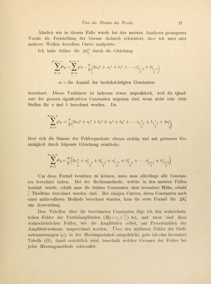 Ahnlich \vie in diesem Falle wurcle bei den meisteii Analysen gesungener Vocale die Feststelliing der Grenze dadiu'ch eiieiclitert, dass ich zwei oder melirere VVellen derselben Curve analysirte. Ich liabe friihei' die IfJ^ durch die Gleicliung jU.-»-l /t=)i—1 2 ^v = 21 ^''' i P»' + «r^ + öi' + • ■ • ■ ft-L^ + öi_, ] (K=0 j«=0 \ 2 2/ m — die Anzahl der beriicksichtigten Oonstanten berechnet. Dieses Verfahren ist indessen etwas unpraktisch, weil die Quad- rate der grossen significativen Oonstanten ungenau sind, wenn nicht selir viele Stellen filr a und i berechnet werden. Da 5] y> = I P«o' + a^' + K- + «2^ + ^-2' + • • • • «^2 + h,^i + 2a;' ^) lässt sich die Suuime der Fehlei'quadrate ebenso richtig und niit grösserer Ge- nauigkeit durch folgende Gleichung ermittehi: m_0 2 ~2 ~2~ T ^T 2 2 Um diese Formel beniitzen zu können, muss man allerdings alle Oonstan- ten berechnet haben. Bei der Rechenmethode, welche in den meisten Fällen beniltzt wurde, erhält man die letzten Oonstanten ohne besondere Miihe, sobald 4 Theiltöne berechnet worden sind. Bei einigen Ourven, deren Oonstanten nach einer miihevoUeren Methode berechnet wurden, kam die erste Formel fiir 2/^^! zur Anwenduiig. Den Tabellen ilber die berechneten Oonstanten fiige ich den wahrschein- lichen Fehler der Partialamplituden {B,p — r„ \' \) bei, und zwar sind diese wahrscheinlichen Fehler, wie die Amplitnden selbst, auf Procentzahlen der Amplitudensunime umgerechnet \voi'den. IJber den mittleren Fehler der Ordi- natenmessungen (f), in der Messungseinheit ausgedriickt, gebe ich eine besondere Tabelle (II), damit ersichtlich wird, innerhalb welcher Grenzen der Fehler bei jeder Messungsmethode schwankte.