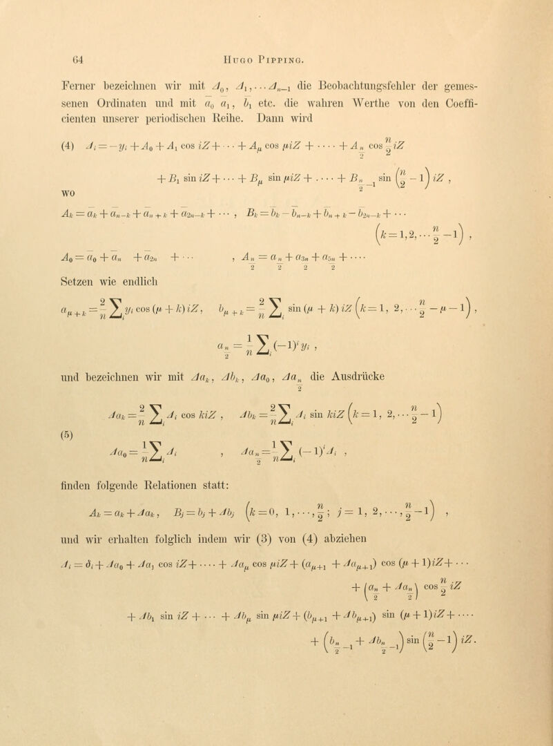 Ferner bezeiclinen wir mit /J^, ^i,• ■ • z/„_i die Beobaclitungsfehler der gemes- senen Ordinaten uiid mit «o «i, h etc. die wahren Wertlie von den Coeffi- cienten unserer periodischen Reihe. Dann wird (4) Ji = —iji +^0 + ^1 cos iZ-\ + Af^cos fjiiZ + + ^^ cos iZ + Bi sin iZ-\- h B^ sin [liZ + . ■ ■ ■ + 5-, _j sin r' - 1 j iZ , wo ^ Ak = ff A- + a„ -i- + a„ + k + «2„-Ä- + • • • , B;,- = h- - &«-*• + b„ + «. - bo,,-?.- H Ao = «o + «» + «in -\ , Au = a^ + a3n + a-y„A 2 2 2 2 Setzen wie endlicli - + *■ ^ H Z,-^'''°' ^''^ + ^'^ ''^' ^/' -^- '•■ j7 Z,- ^' (^ + Ä-) «^ (^- = 1, 2,... '2' - ^ - 1 j , imd bezeiclinen wir mit z/rtj., z/6,,, z/flo, ^«,, die Ausdrlicke ./fu. = ^ 2] '^'- cos /c/Z , ./fc = ^-J],-A- siu /v«Z (ä' = 1, 2,.. • J- 1 j (5) ' ' finden folgende Relationen statt: iind wii' erhalten folglich indem wir (3) von (4) abziehen J; = d,.-f Joo + Ja, cos iZ+ ■■■■+ Jcif, CCS ;u/^+ (a^+, + ^/«^^i) cos (;t^ -f l)iZ+ ■ ■ ■ il + la„ + Ja„ \ cos iZ + Jbi Bin/^'+..- + Jh^ sin ijlZ-\-{b^^^^ +-'fc^-i) ^^^ (/^+l)iZ + ■ ■ ■ ■ + ('f-+-'\-0(2-')'^-