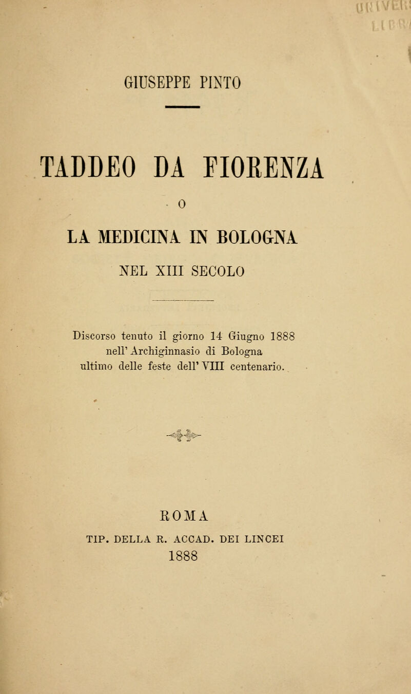 GIUSEPPE PINTO TADDEO DA FIORENZA • 0 LÀ MEDICINA IN BOLO&NÀ NEL XIII SECOLO neir Archiginnasio di Bologna ultimo delle feste dell' Vili centenario -^*^^ ROMA TIP. DELLA R. ACCAD. DEI LINCEI 1888 innv