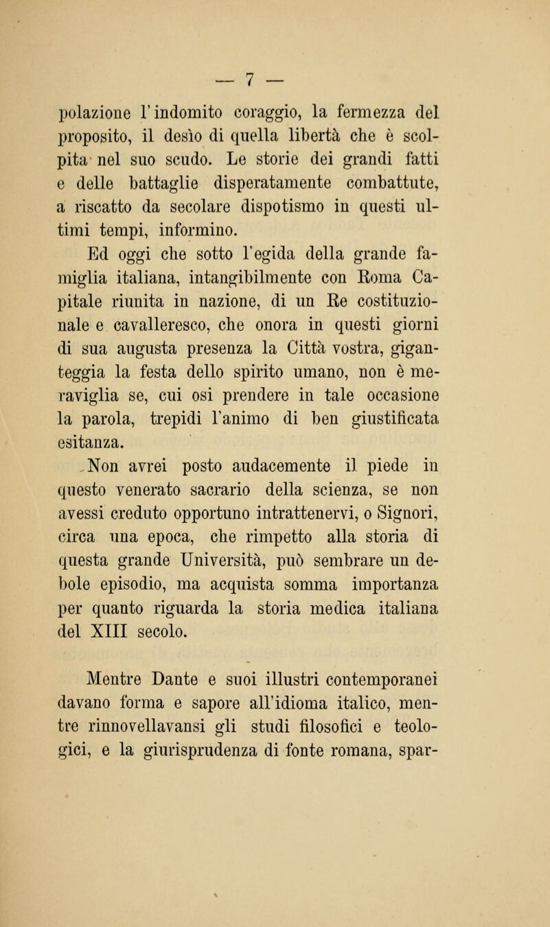 polazione l'indomito coraggio, la fermezza del proposito, il desìo di quella libertà che è scol- pita nel suo scudo. Le storie dei grandi fatti e delle battaglie disperatamente combattute, a riscatto da secolare dispotismo in questi ul- timi tempi, informino. Ed oggi che sotto l'egida della grande fa- miglia italiana, intangibilmente con Koma Ca- pitale riunita in nazione, di un Re costituzio- nale e cavalleresco, che onora in questi giorni di sua augusta presenza la Città vostra, gigan- teggia la festa dello spirito umano, non è me- raviglia se, cui osi prendere in tale occasione la parola, trepidi l'animo di ben giustificata esitanza. ,Non avrei posto audacemente il piede in questo venerato sacrario della scienza, se non avessi creduto opportuno intrattenervi, o Signori, circa una epoca, che rimpetto alla storia di questa grande Università, può sembrare un de- bole episodio, ma acquista somma importanza per quanto riguarda la storia medica italiana del XIII secolo. Mentre Dante e suoi illustri contemporanei davano forma e sapore all'idioma italico, men- tre rinnovellavansi gli studi filosofici e teolo- gici, e la giurisprudenza di fonte romana, spar-