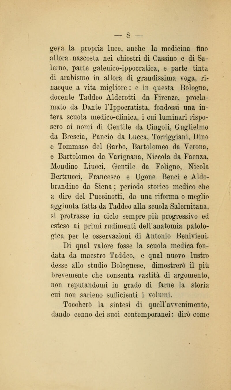 geva la propria luce, anche la medicina fino allora nascosta nei chiostri di Cassino e di Sa- lerno, parte galenico-ippocratica, e parte tinta di arabismo in allora di grandissima voga, ri- nacque a vita migliore : e in questa Bologna, docente Taddeo Alderotti da Fii-enze, procla- mato da Dante l'Ippocratista, fondossi una in- tera scuola medico-clinica, i cui luminari lispo- sero ai nomi di Gentile da Cingoli, Guglielmo da Brescia, Pancio da Lucca, Torriggiani, Dino € Tommaso del Garbo, Bartolomeo da Verona, e Bartolomeo da Varignana, Niccola da Faenza, Mondino Lincei, Gentile da Foligno, Nicola Bertrucci, Francesco e Ugone Benci e Aldo- brandino da Siena ; periodo storico medico che a dire del Puccinotti, da una riforma o meglio aggiunta fatta da Taddeo alla scuola Salernitana, si protrasse in ciclo sempre più progressivo ed esteso ai primi rudimenti dell'anatomia patolo- gica per le osservazioni di Antonio Benivieni. Di qual valore fosse la scuola medica fon- data da maestro Taddeo, e qual nuovo lustro desse allo studio Bolognese, dimostrerò il piti brevemente che consenta vastità di argomento, non reputandomi in grado di farne la storia cui non sarieno sufiicienti i volumi. Toccherò la sintesi di quell'avvenimento, dando cenno dei suoi contemporanei: dirò come