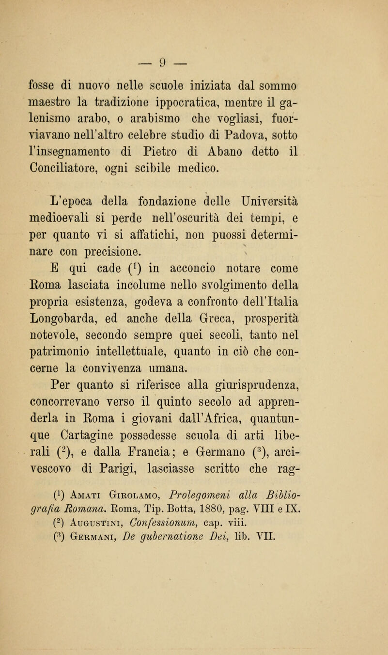 — 9 — fosse di nuovo nelle scuole iniziata dal sommo maestro la tradizione ippocratica, mentre il ga- lenismo arabo, o arabismo che vogliasi, fuor- viavano nell'altro celebre studio di Padova, sotto l'insegnamento di Pietro di Abano detto il Conciliatore, ogni scibile medico. L'epoca della fondazione delle Università medioevali si perde nell'oscurità dei tempi, e per quanto vi si affatichi, non puossi determi- nare con precisione. E qui cade (^) in acconcio notare come Roma lasciata incolume nello svolgimento della propria esistenza, godeva a confronto dell'Italia Longobarda, ed anche della Greca, prosperità notevole, secondo sempre quei secoli, tanto nel patrimonio intellettuale, quanto in ciò che con- cerne la convivenza umana. Per quanto si riferisce alla gimisprudenza, concorrevano verso il quinto secolo ad appren- derla in Roma i giovani dall'Africa, quantun- que Cartagine possedesse scuola di arti libe- rali (^), e dalla Francia; e Grermano (•'^), arci- vescovo di Parigi, lasciasse scritto che rag- (1) Amati Girolamo, Prolegomeni alla Biblio- grafia Romana. Koma, Tip. Botta, 1880, pag. YIII e IX. (2) AuGUSTiNi, Confessionum, cap. viii.