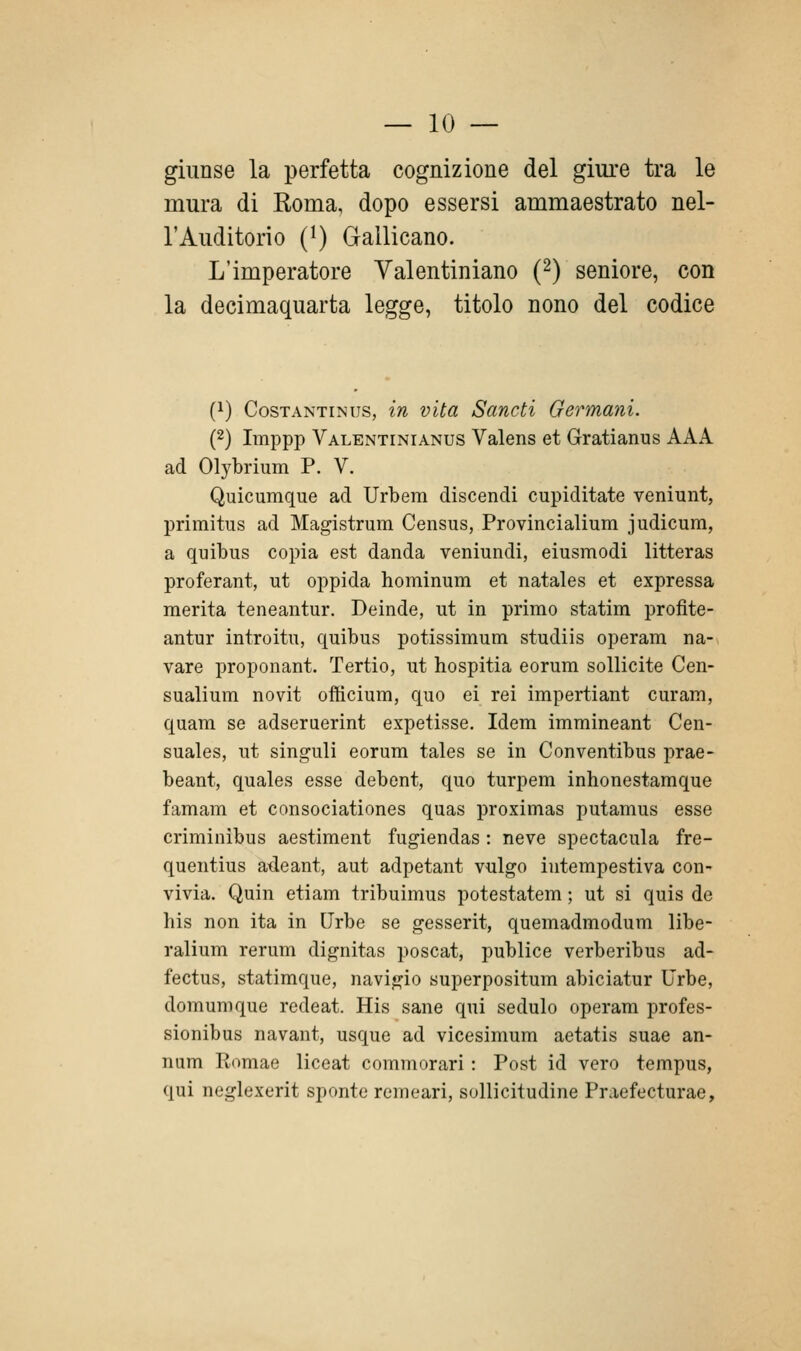 giunse la perfetta cognizione del giure tra le mura di Roma, dopo essersi ammaestrato nel- l'Auditorio (^) Gallicano. L'imperatore Yalentiniano (2) seniore, con la decimaquarta legge, titolo nono del codice (1) CosTANTiNus, ìu vUtt Sttnctì Germani. (2) Imppp Valentinianus Valens et Gratianus AAA ad Olybrium P. V. Quicumque ad Urbem discendi cupiditate veniunt, primitus ad Magistrum Census, Provincialium judicum, a quibus copia est danda veniundi, eiusmodi litteras proferant, ut oppida hominum et natales et expressa merita teneantur. Deinde, ut in primo statim profite- antur introitu, quibus potissimum studiis operam na- vare proponant. Tertio, ut hospitia eorum sollicite Cen- sualium novit officium, quo ei rei impertiant curam, quam se adseruerint expetisse. Idem immineant Cen- suales, ut singuli eorum tales se in Conventibus prae- beant, quales esse debent, quo turpem inhonestamque famam et consociationes quas proximas putamus esse criminibus aestiment fugiendas : neve spectacula fre- quentius aileant, aut adpetant vulgo intempestiva con- vivia. Quin etiam tribuimus potestatem ; ut si quis de bis non ita in Urbe se gesserit, quemadmodum libe- ralium rerum dignitas poscat, publice verberibus ad- fectus, statimque, navigio superpositum abiciatur Urbe, domumque redeat. His sane qui sedulo operam profes- sionibus navant, usque ad vicesimum aetatis suae an- num Romae liceat commorari : Post id vero tempus, qui neglexerit sponte rcmeari, sollicitudine Praefecturae,