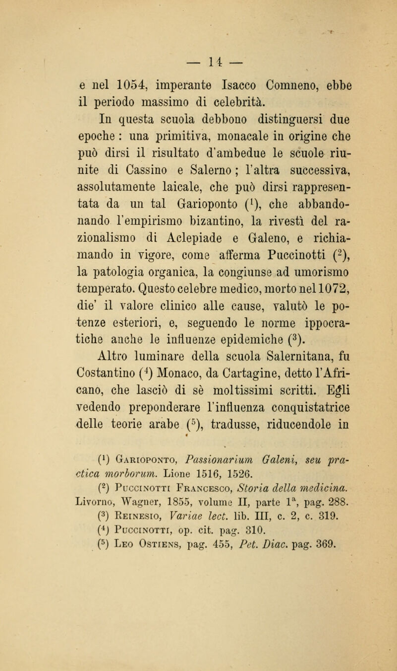 — 14 — e nel 1054, imperante Isacco Comneno, ebbe il periodo massimo di celebrità. In questa scuola debbono distinguersi due epoche : una primitiva, monacale ia origine che può dirsi il risultato d'ambedue le scuole riu- nite di Cassino e Salerno ; l'altra successiva, assolutamente laicale, che può dirsi rappresen- tata da un tal Garioponto (i), che abbando- nando l'empirismo bizantino, la rivesti del ra- zionalismo di Aclepiade e Galeno, e richia- mando in vigore, come afferma Puccinotti (-), la patologia organica, la congiunse ad umorismo temperato. Questo celebre medico, morto nel 1072, die' il valore clinico alle cause, valutò le po- tenze esteriori, e, seguendo le norme ippocra- tiche anche le influenze epidemiche {^). Altro luminare della scuola Salernitana, fu Costantino ('^) Monaco, da Cartagine, detto l'Afri- cano, che lasciò di sé moltissimi scritti. E*li vedendo preponderare l'influenza conquistatrice delle teorie arabe (^), tradusse, riducendole in (1) Garioponto, Passionarium Galeni, seu pra- ctica morborum. Lione 1516, 1526. (2) Puccinotti Francesco, Storia della medicina. Livorno, Wagner, 1855, volume II, parte 1*, pag. 288. (3) Reinesio, Variae lect. lib. Ili, e. 2, e. 319. (4) Puccinotti, op. cit. pag. 310.