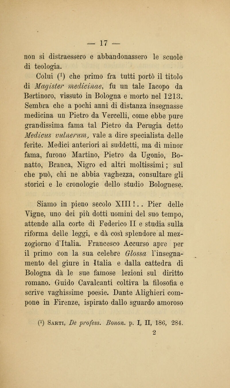 non si distraessero e abbandonassero le scuole di teologia. Colui (^) che primo fra tutti portò il titolo di Magister medicinae, fu un tale Iacopo da Bertinoro, vissuto in Bologna e morto nel 1213. Sembra che a pochi anni di distanza insegnasse medicina un Pietro da Vercelli, come ebbe pure grandissima fama tal Pietro da Perugia detto Medicus vuliierum, vale a dire specialista delle ferite. Medici anteriori ai suddetti, ma di minor fama, furono Martino, Pietro da Ugonio, Bo- natto, Branca, Nigro ed altri moltissimi ; sul che può, chi ne abbia vaghezza, consultare gli storici e le cronologie dello studio Bolognese. Siamo in pieno secolo XIII !.. Pier delle Vigne, uno dei più dotti uomini del suo tempo, attende alla corte di Federico II e studia sulla riforma delle leggi, e dà così splendore al mez- zogiorno d'Italia. Francesco Accurso apre per il primo con la sua celebre Glossa l'insegna- mento del giure in Italia e dalla cattedra di Bologna dà le sue famose lezioni sul diritto romano. Guido Cavalcanti coltiva la filosofìa e scrive vaghissime poesie. Dante Alighieri com- pone in Firenze, ispirato dallo sguardo amoroso (1) Sarti, De profess. Bonon. p. I, II, 186, 284. 9.