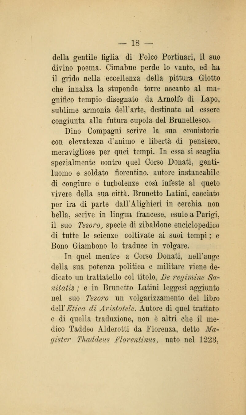 della gentile figlia di Folco Portinari, il suo divino poema. Cimabiie perde lo vanto, ed ha il grido nella eccellenza della pittura Giotto che innalza la stupenda torre accanto al ma- gnifico tempio disegnato da Arnolfo di Lapo, sublime araionia dell'arte, destinata ad essere congiunta alla futura cupola del Brunellesco. Dino Compagni scrive la sua cronistoria con elevatezza d'animo e libertà di pensiero, meravigliose per quei tempi. In essa si scaglia spezialmente contro quel Corso Donati, genti- luomo e soldato fiorentino, autore instancabile di congiure e turbolenze così infeste al queto vivere della sua città. Brunetto Latini, cacciato per ira di parte dall'Alighieri in cerchia non bella, scrive in lingua francese, esule a Parigi, il suo Tesoroj specie di zibaldone enciclopedico di tutte le scienze coltivate ai suoi tempi ; e Bono Giambone lo traduce in volgare. In quel mentre a Corso Donati, nell'auge della sua potenza politica e militare viene de- dicato un trattatene col titolo, De regimine Sa- nitatis ; e in Brunetto Latini leggesi aggiunto nel suo Tesoro un volgarizzamento del libro dQÌYMica di Aristotele. Autore di quel trattato e di quella traduzione, non è altri che il me- dico Taddeo Alderotti da Fiorenza, detto Ma- gister Thaddeus FlorentinuSj nato nel 1223,
