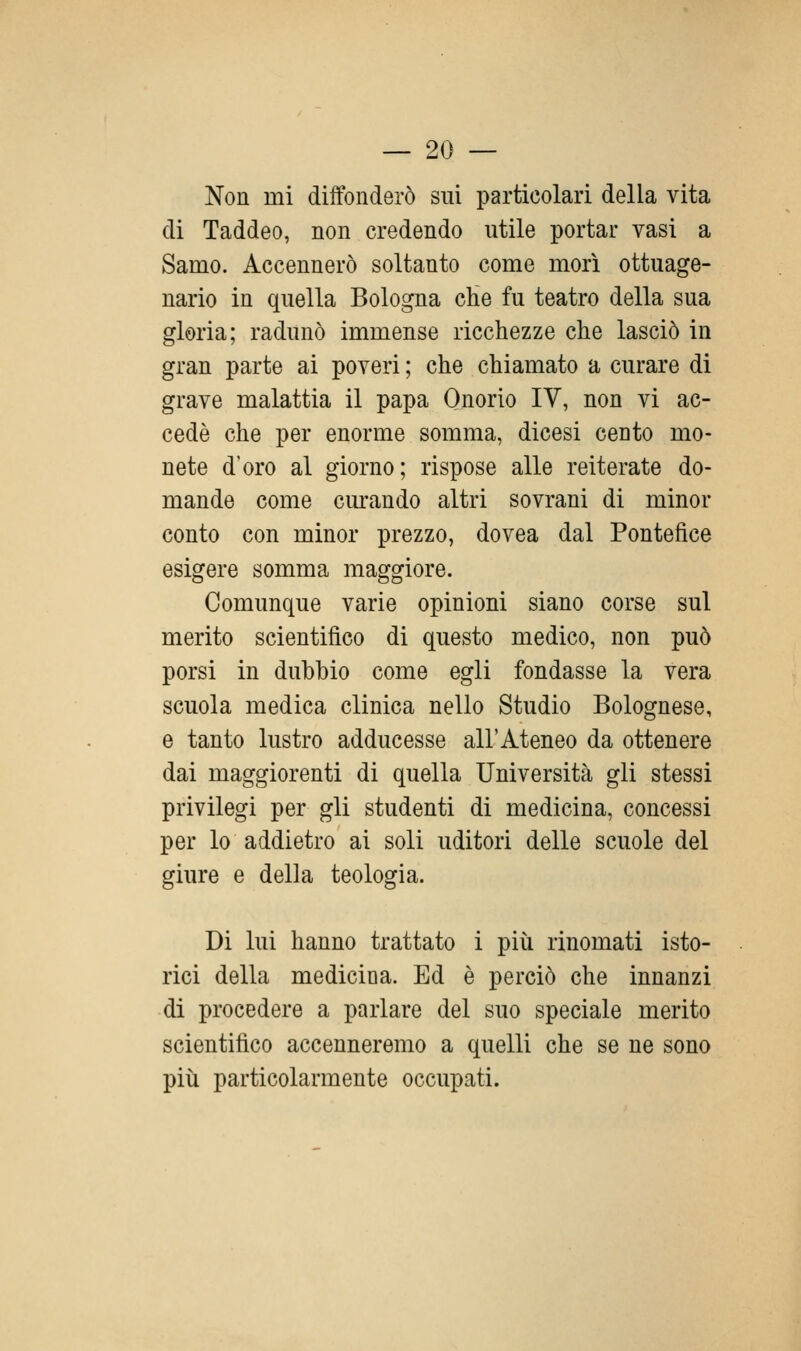 Non mi diffonderò sui particolari della vita di Taddeo, non credendo utile portar vasi a Samo. Accennerò soltanto come morì ottuage- nario in quella Bologna cHe fu teatro della sua gloria; radunò immense ricchezze che lasciò in gran parte ai poveri ; che chiamato a curare di grave malattia il papa Onorio IV, non vi ac- cedè che per enorme somma, dicesi cento mo- nete d'oro al giorno; rispose alle reiterate do- mande come curando altri sovrani di minor conto con minor prezzo, dovea dal Pontefice esigere somma maggiore. Comunque varie opinioni siano corse sul merito scientifico di questo medico, non può porsi in dubbio come egli fondasse la vera scuola medica clinica nello Studio Bolognese, e tanto lustro adducesse all'Ateneo da ottenere dai maggiorenti di quella Università gli stessi privilegi per gli studenti di medicina, concessi per lo addietro ai soli uditori delle scuole del giure e della teologia. Di lui hanno trattato i più rinomati isto- rici della medicioa. Ed è perciò che innanzi di procedere a parlare del suo speciale merito scientifico accenneremo a quelli che se ne sono più particolarmente occupati.