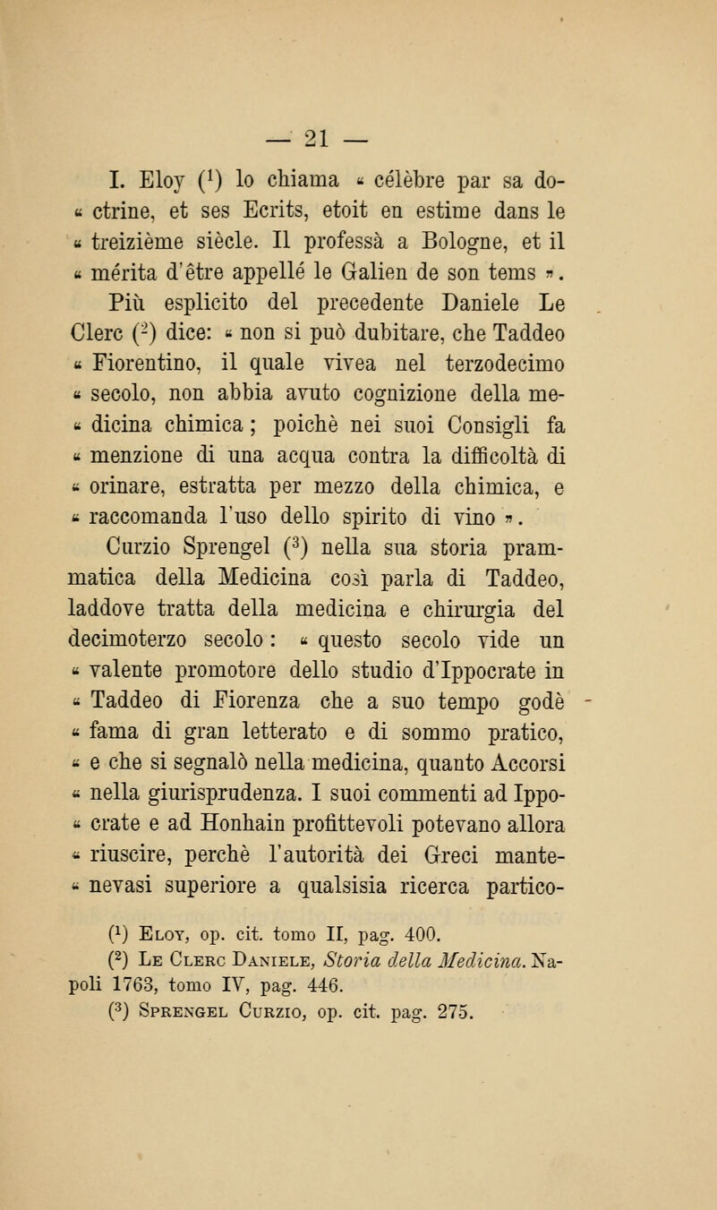 I. Eloy (0 lo chiama « célèbre par sa do- « ctrine, et ses Ecrits, etoit en estime dans le « treizième siècle. Il professa a Bologne, et il « merita d'étre appellé le Galien de son tems . Più esplicito del precedente Daniele Le Clerc (-) dice: « non si può dubitare, che Taddeo « Fiorentino, il quale vivea nel terzodecimo « secolo, non abbia avuto cognizione della me- « dicina chimica ; poiché nei suoi Consigli fa « menzione di una acqua contra la difficoltà di « orinare, estratta per mezzo della chimica, e « raccomanda l'uso dello spirito di vino ». Curzio Sprengel (^) nella sua storia pram- matica della Medicina così parla di Taddeo, laddove tratta della medicina e chirurgia del decimoterzo secolo : « questo secolo vide un « valente promotore dello studio d'Ippocrate in « Taddeo di Fiorenza che a suo tempo godè - « fama di gran letterato e di sommo pratico, « e che si segnalò nella medicina, quanto Accorsi « nella giurisprudenza. I suoi conmienti ad Ippo- « crate e ad Honhain profittevoli potevano allora « riuscire, perchè l'autorità dei Greci mante- « nevasi superiore a qualsisia ricerca partico- Q-) Eloy, op. cit. tomo II, pag. 400. (2) Le Clero Daniele, Storia della Medicina. Na- poli 1763, tomo IV, pag. 446. (3) Sprengel Curzio, op. cit. pag. 275.