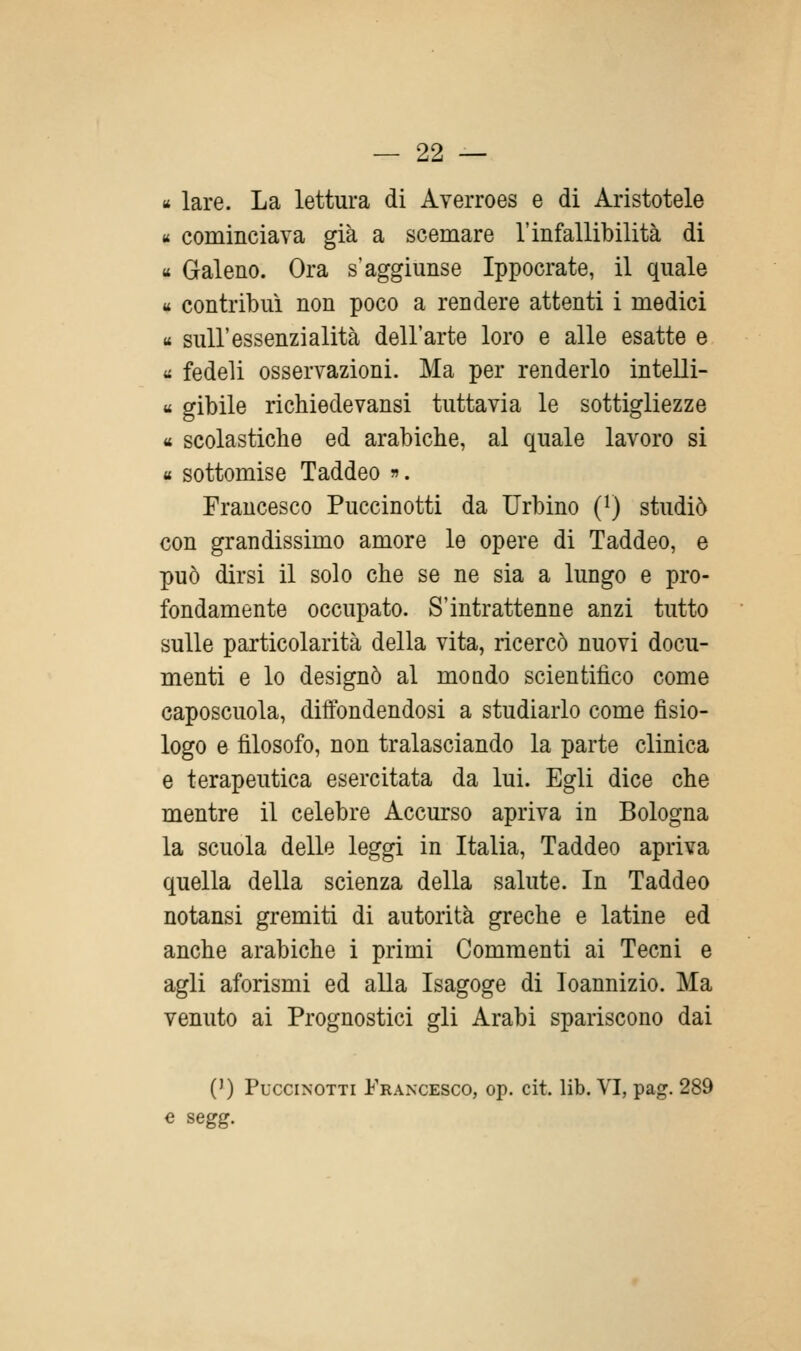 «* lare. La lettura di Averroes e di Aristotele « cominciava già a scemare l'infallibilità di « Galeno. Ora s'aggiunse Ippocrate, il quale « contribuì non poco a rendere attenti i medici « sull'essenzialità dell'arte loro e alle esatte e « fedeli osservazioni. Ma per renderlo intelli- « gibile richiedevansi tuttavia le sottigliezze « scolastiche ed arabiche, al quale lavoro si « sottomise Taddeo ». Francesco Puccinotti da Urbino (i) studiò con grandissimo amore le opere di Taddeo, e può dirsi il solo che se ne sia a lungo e pro- fondamente occupato. S'intrattenne anzi tutto sulle particolarità della vita, ricercò nuovi docu- menti e lo designò al moado scientifico come caposcuola, diffondendosi a studiarlo come fisio- logo e filosofo, non tralasciando la parte clinica e terapeutica esercitata da lui. Egli dice che mentre il celebre Accurso apriva in Bologna la scuola delle leggi in Italia, Taddeo apriva quella della scienza della salute. In Taddeo notansi gremiti di autorità greche e latine ed anche arabiche i primi Commenti ai Tecni e agli aforismi ed alla Isagoge di Ioannizio. Ma venuto ai Prognostici gli Arabi spariscono dai (') Puccinotti Francesco, op. cit. lib. VI, pag. 289 « segg.