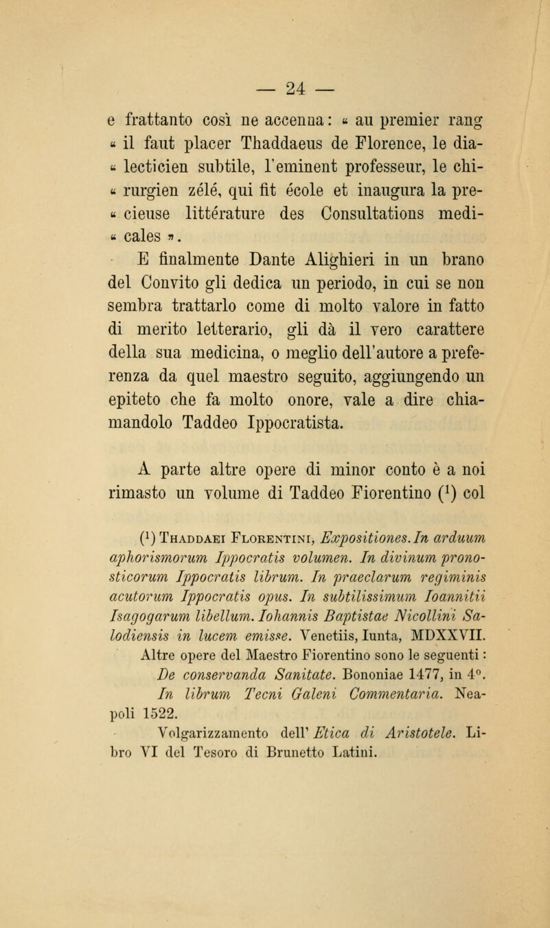 e frattanto cosi ne accenna : « au premier rang « il faut piacer Thaddaeus de Florence, le dia- « lecticien subtile, l'eminent professeur, le chi- « rurgien zélé, qui fit école et inaugura la pre- ti cieuse littérature des Consultations medi- « cales ». E finalmente Dante Alighieri in un brano del Convito gli dedica un periodo, in cui se non sembra trattarlo come di molto valore in fatto di merito letterario, gli dà il vero carattere della sua medicina, o meglio dell'autore a prefe- renza da quel maestro seguito, aggiungendo un epiteto che fa molto onore, vale a dire chia- mandolo Taddeo Ippocratista. A parte altre opere di minor conto è a noi rimasto un volume di Taddeo Fiorentino (^) col (i)Thaddaei Florentini, Eoopositiones.In arduum aphorismorum Ippocratis volumen. In divinum prono- sticorum Ippocratis librum. In praeclarum regiminis acutorum Ippocratis opus. In suhtilissimum Ioannitii Isagogarum libellum. lohannis Baptistae Nicollini Sa- lodiensis in lucem emisse. Venetiis, lunta, MDXXVII. Altre opere del Maestro Fiorentino sono le seguenti : De conservanda Sanitate. Bononiae 1477, in 4''. In librum Tecni Galeni Commentarla. Nea- poli 1522. Volgarizzamento dell' Etica di Aristotele. Li- bro VI del Tesoro di Brunetto Latini.