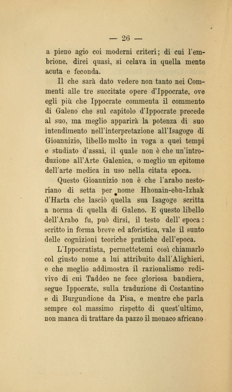 a pieno agio coi moderni criteri; di cui l'em- brione, direi quasi, si celava in quella mente acuta e feconda. Il che sarà dato vedere non tanto nei Com- menti alle tre succitate opere d'Ippocrate, ove egli più che Ippocrate commenta il commento di Galeno che sul capitolo d'Ippocrate precede al suo, ma meglio apparirà la potenza di suo intendimento nell'interpretazione all'Isagoge di Gioannizio, libello molto in voga a quei tempi e studiato d'assai, il quale non è che un'intro- duzione all'Arte Galenica, o meglio un epitome dell'arte medica in uso nella citata epoca. Questo Gioannizio non è che l'arabo nesto- riano di setta per nome Hhonain-ebn-Izhak d'Harta che lasciò quella sua Isagoge scritta a norma di quella di Galeno. E questo libello dell'Arabo fu, può dirsi, il testo dell' epoca : scritto in forma breve ed aforistica, vale il sunto delle cognizioni teoriche pratiche dell'epoca. L'Ippocratista, permettetemi così chiamarlo col giusto nome a lui attribuito dall'Alighieri, e che meglio addimostra il razionalismo redi- vivo di cui Taddeo ne fece gloriosa bandiera, segue Ippocrate, sulla traduzione di Costantino e. di Burgundione da Pisa, e mentre che parla sempre col massimo rispetto di quest'ultimo, non manca di trattare da pazzo il monaco africano