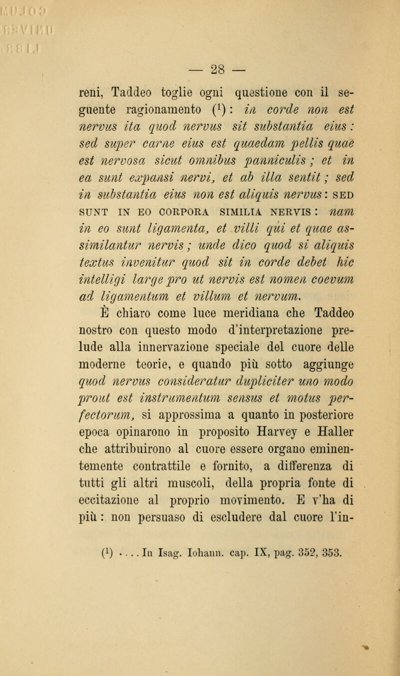 reni, Taddeo toglie ogni questione con il se- guente ragionamento (i) : in corde non est nervus ita quod nervus sii substantia eius : sed super carne eius est quaedam pellis qiiae est nervosa sicut omnibus panniculis ; et in ea sunt expansi nervi, et ab illa sentit ; sed in sub stantia eius non est aliquis nervus : sed SUNT IN EO CORPORA SIMILIA NERVIS : nam in eo sunt ligamenta, et villi qui et quae as- similantur nervis ; unde dico quod si aliquis textus invenitur quod sit in corde debet hic intelligi large prò ut nervis est nomen coevum ad ligamentum et villum et nervum. È chiaro come luce meridiana che Taddeo nostro con questo modo d'interpretazione pre- lude alla innervazione speciale del cuore delle moderne teorie, e quando più sotto aggiunge quod nervus consideratur dupliciter uno modo prout est instrumentum sensus et motus per- fectorum, si approssima a quanto in posteriore epoca opinarono in proposito Harvey e Haller che attribuirono al cuore essere organo eminen- temente contrattile e fornito, a differenza di tutti gli altri muscoli, della propria fonte di eccitazione al ]3roprio movimento. E y'ha di più : non persuaso di escludere dal cuore l'in- (1) In Isag. lohann. cap. IX, pag. 352, 353.