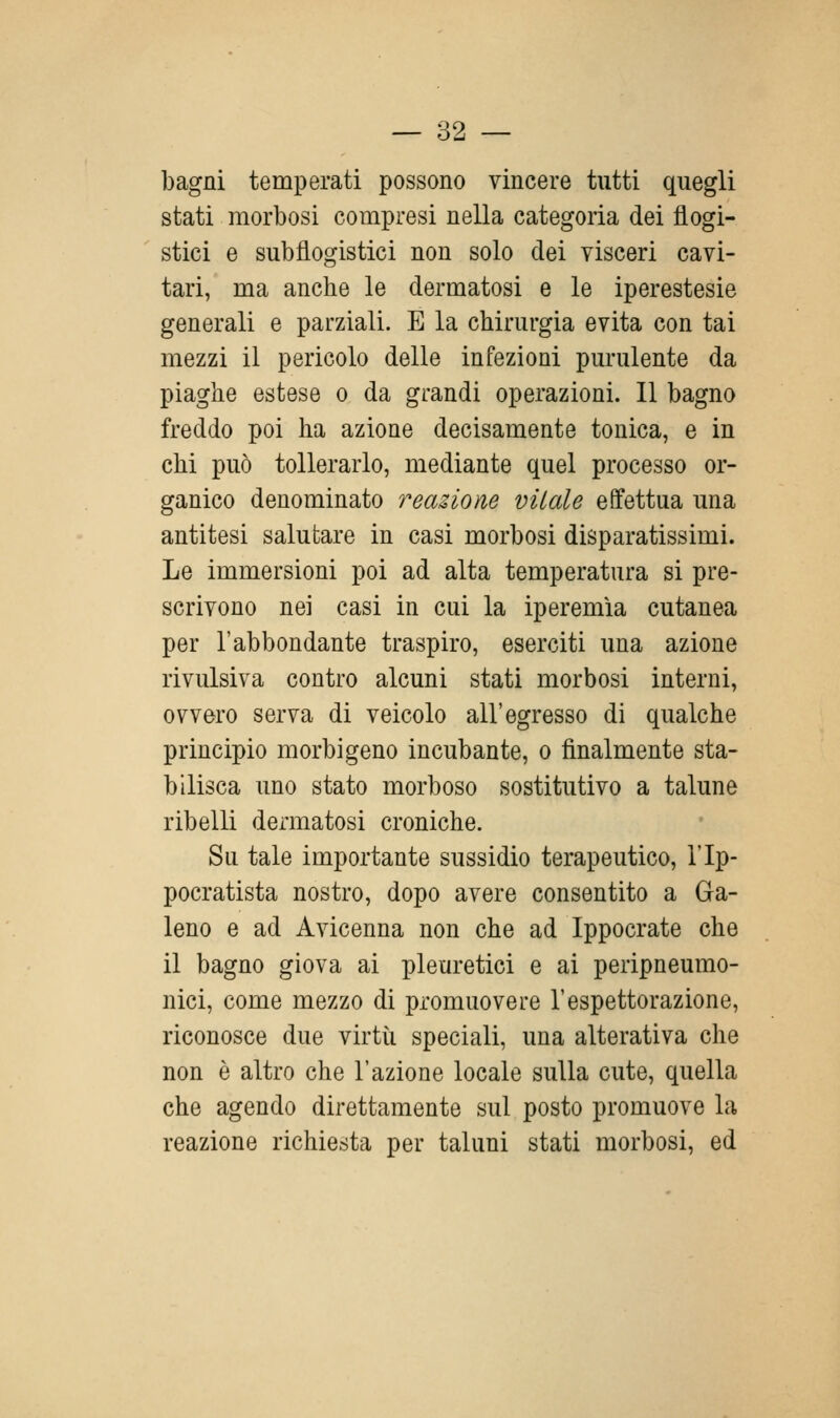 bagni temperati possono vincere tutti quegli stati morbosi compresi nella categoria dei flogi- stici e subflogistici non solo dei visceri cavi- tari, ma anche le dermatosi e le iperestesie generali e parziali. E la chirurgia evita con tai mezzi il pericolo delle infezioni purulente da piaghe estese o da grandi operazioni. Il bagno freddo poi ha azione decisamente tonica, e in chi può tollerarlo, mediante quel processo or- ganico denominato reaùom vitale effettua una antitesi salutare in casi morbosi disparatissimi. Le immersioni poi ad alta temperatura si pre- scrivono nei casi in cui la iperemìa cutanea per l'abbondante traspiro, eserciti una azione rivulsiva contro alcuni stati morbosi interni, ovvero serva di veicolo all'egresso di qualche principio morbigeno incubante, o finalmente sta- bilisca uno stato morboso sostitutivo a talune ribelli dermatosi croniche. Su tale importante sussidio terapeutico, l'Ip- pocratista nostro, dopo avere consentito a Ga- leno e ad Avicenna non che ad Ippocrate che il bagno giova ai pleuretici e ai peripneumo- nici, come mezzo di promuovere l'espettorazione, riconosce due virtù speciali, una alterativa che non è altro che l'azione locale sulla cute, quella che agendo direttamente sul posto promuove la reazione richiesta per taluni stati morbosi, ed