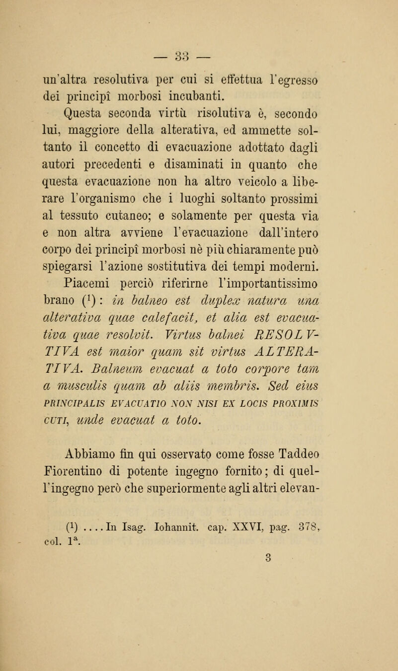 un'altra resohitiva per cui si eifettua l'egresso dei principi morbosi incubanti. Questa seconda virtù risolutiva è, secondo lui, maggiore della alterativa, ed ammette sol- tanto il concetto di evacuazione adottato daofli autori precedenti e disaminati in quanto che questa evacuazione non ha altro veicolo a libe- rare l'organismo che i luoghi soltanto prossimi al tessuto cutaneo; e solamente per questa via e non altra avviene l'evacuazione dall'intero corpo dei principi morbosi né più chiaramente può spiegarsi l'azione sostitutiva dei tempi moderni. Piacemi perciò riferirne l'importantissimo brano (^) : iii baliieo est duplex natura ima alterativa quae calefacit, et alia est evacua- tiva quae resolvit. Virtus halnei RE SOL V- TIVA est maior quam sìt virtus ALTERA- TIVA. Balneum evacuai a loto corpore tara a musculis quam ab aliis memhris. Secl eius PRINCIPALIS EVACUATIO NON NISI EX LOCIS PROXIMIS CUTI, uìide evacuai a loto. Abbiamo fin qui osservato come fosse Taddeo Fiorentino di potente ingegno fornito ; di quel- l'ingegno però che superiormente agli altri elevan- (1) .... In Isag. lohannit. cap. XXVI, pag. 378, col. l^