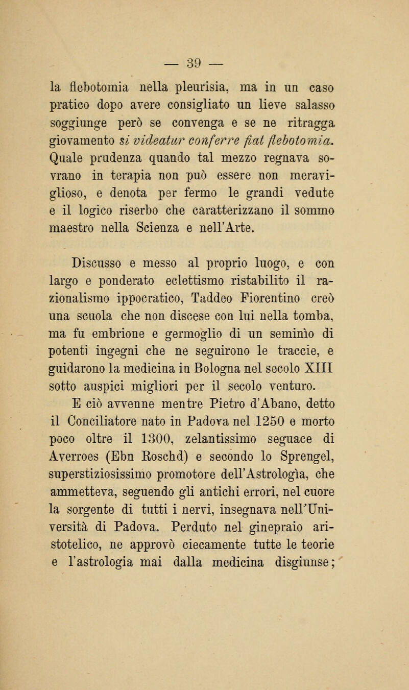 la flebotomia nella pleurisia, ma in un caso pratico dopo avere consigliato un lieve salasso soggiunge però se convenga e se ne ritragga giovamento si vicleatitr conferre fiat flebotomia. Quale prudenza quando tal mezzo regnava so- vrano in terapia non può essere non meravi- glioso, e denota per fermo le grandi vedute e il logico riserbo che caratterizzano il sommo maestro nella Scienza e nell'Arte. Discusso e messo al proprio luogo, e con largo e ponderato eclettismo ristabilito il ra- zionalismo ippocratico, Taddeo Fiorentino creò una scuola che non discese con lui nella tomba, ma fu embrione e germoglio di un seminio di potenti ingegni che ne seguirono le traccio, e guidarono la medicina in Bologna nel secolo XIII sotto auspici migliori per il secolo venturo. E ciò avvenne mentre Pietro d'Abano, detto il Conciliatore nato in Padova nel 1250 e morto poco oltre il 1300, zelantissimo seguace di Averroes (Ebn Koschd) e secondo lo Sprengel, superstiziosissimo promotore dell'Astrologia, che ammetteva, seguendo gli antichi eiTori, nel cuore la sorgente di tutti i nervi, insegnava neirUni- versità di Padova. Perduto nel ginepraio ari- stotelico, ne approvò ciecamente tutte le teorie e l'astrologia mai dalla medicina disgiunse;