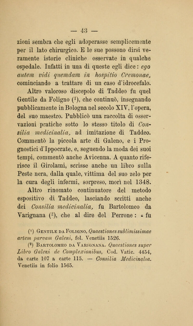 zioui sembra che egli adoperasse semplicemente per il lato chirurgico. E le sue possono dirsi ve- ramente istorie cliniche osservate in qualche ospedale. Infatti in una di queste egli dice : ego autem vidi quemdam in hospitio Cremonae^ cominciando a trattare di un caso d'idrocefalo. Alti'o valoroso discepolo di Taddeo fu quel Gentile da Foligno {}), che continuò, insegnando pubblicamente in Bologna nel secolo XIV, l'opera, del suo maestro. Pubblicò una raccolta di osser- vazioni pratiche sotto lo stesso titolo di Con- silia medicinalia^ ad imitazione di Taddeo. Commentò la piccola arte di Galeno, e i Pro- gnostici d'Ippocrate, e, seguendo la moda dei suoi tempi, commentò anche Avicenna. A quanto rife- risce il Girolami, scrisse anche un libro sulla Peste nera, dalla quale, vittima del suo zelo per la cm'a degli infermi, sorpreso, morì nel 1348. Altro rinomato continuatore del metodo espositivo di Taddeo, lasciando scritti anche dei Consilia medicinalia^ fu Bartolomeo da Varignana (-), che al dire del Perrone : « fu (^) Gentile da Foligno, Quaestiones sublimisslmae artem parvam Galeni, fol. Yenetiis 1526. (2) Bartolomeo da Varignana. Quaestiones super Libro Galeni de Gomplexionihus, Cod. Yatic. 4454, da carte 107 a carte 115. — Consilia Medicinalia. Yenetiis in folio 1565.