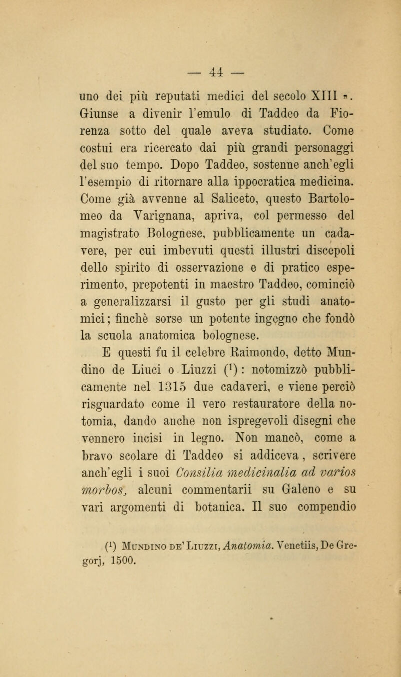 uno dei più reputati medici del secolo XIII . Giunse a divenir l'emulo di Taddeo da Fio- renza sotto del quale aveva studiato. Come costui era ricercato dai più grandi personaggi del suo tempo. Dopo Taddeo, sostenne anch'egli l'esempio di ritornare alla ippocratica medicina. Come già avvenne al Saliceto, questo Bartolo- meo da Varignana, apriva, col permesso del magistrato Bolognese, pubblicamente un cada- vere, per cui imbevuti questi illustri discepoli dello spirito di osservazione e di pratico espe- rimento, prepotenti in maestro Taddeo, cominciò a generalizzarsi il gusto per gli studi anato- mici; finché sorse un potente ingegno che fondò la scuola anatomica bolognese. E questi fu il celebre Raimondo, detto Mun- dino de Linci o Liuzzi (i) : notomizzò pubbli- camente nel 1315 due cadaveri, e viene perciò risguardato come il vero restauratore della no- tomia, dando anche non ispregevoli disegni che vennero incisi in legno. Non mancò, come a bravo scolare di Taddeo si addiceva, scrivere anch'egli i suoi Consilia medicinalia ad varios morbos^ alcuni commentarli su Galeno e su vari argomenti di botanica. Il suo compendio (^) MuNDiNO de' Liuzzi, Anatomia. Venetiis, De Gre- gorj, 1500.