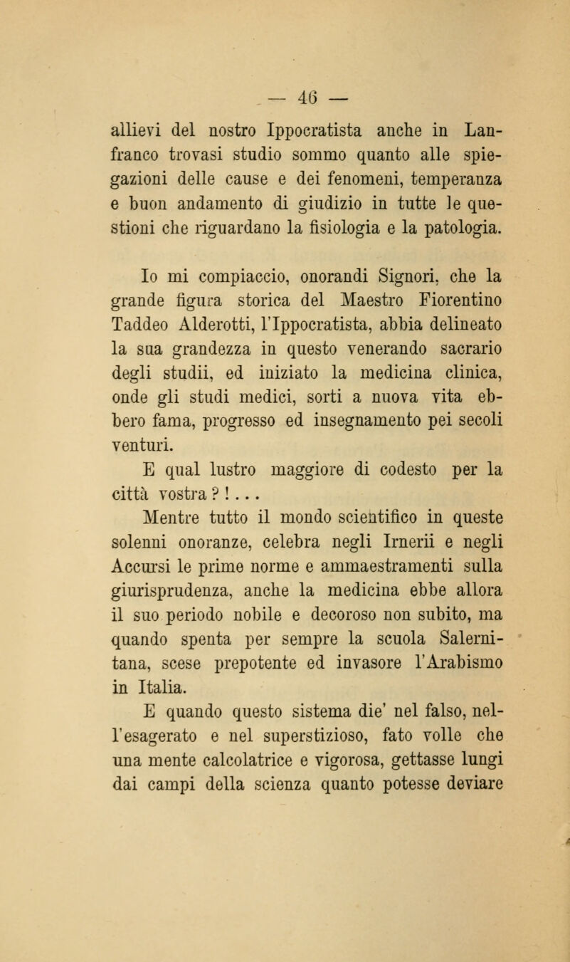 allievi del nostro Ippocratista anche in Lan- franco trovasi studio sommo quanto alle spie- gazioni delle cause e dei fenomeni, temperanza e buon andamento di giudizio in tutte le que- stioni che riguardano la fisiologia e la patologia. Io mi compiaccio, onorandi Signori, che la grande figura storica del Maestro Fiorentino Taddeo Alderotti, l'Ippocratista, abbia delineato la sua grandezza in questo venerando sacrario degli studii, ed iniziato la medicina clinica, onde gli studi medici, sorti a nuova vita eb- bero fama, progresso ed insegnamento pei secoli venturi. E qual lustro maggiore di codesto per la città vostra ? !... Mentre tutto il mondo scientifico in queste solenni onoranze, celebra negli Irnerii e negli Accursi le prime norme e ammaestramenti sulla giurisprudenza, anche la medicina ebbe allora il suo periodo nobile e decoroso non subito, ma quando spenta per sempre la scuola Salerni- tana, scese prepotente ed invasore l'Arabismo in Italia. E quando questo sistema die' nel falso, nel- l'esagerato e nel superstizioso, fato volle che una mente calcolatrice e vigorosa, gettasse lungi dai campi della scienza quanto potesse deviare