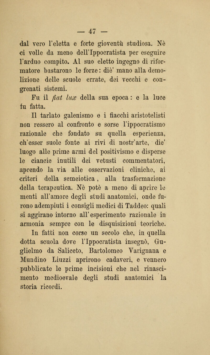 dal vero l'eletta e forte gioventù studiosa. Né ci volle da meno dell'Ippocratista per eseguire l'arduo compito. Al suo eletto ingegno di rifor- matore bastarono le forze : die' mano alla demo- lizione delle scuole errate, dei vecchi e con- grenati sistemi. Fu il fiat lux della sua epoca : e la luce iu fatta. Il tarlato galenismo e i fiacchi aristotelisti non ressero al confronto e sorse l'ippocratismo razionale che fondato su quella esperienza, ch'esser suole fonte ai rivi di nostr'arte, die' luogo alle prime armi del positivismo e disperse le ciancie inutili dei vetusti commentatori, aprendo la via alle osservazioni cliniche, ai criteri della semeiotica, alla trasformazione della terapeutica. Nò potè a meno di aprire le menti all'amore degli studi anatomici, onde fu- rono adempiuti i consigli medici di Taddeo: quali si aggirano intorno all'esperimento razionale in armonia sempre con le disquisizioni teoriche. In fatti non corse un secolo che, in quella dotta scuola dove l'Ippocratista insegnò, Gu- glielmo da Saliceto, Bartolomeo Varignana e Mundino Liuzzi aprirono cadaveri, e vennero pubblicate le prime incisioni che nel rinasci- mento medioevale degli studi anatomici la storia ricordi.