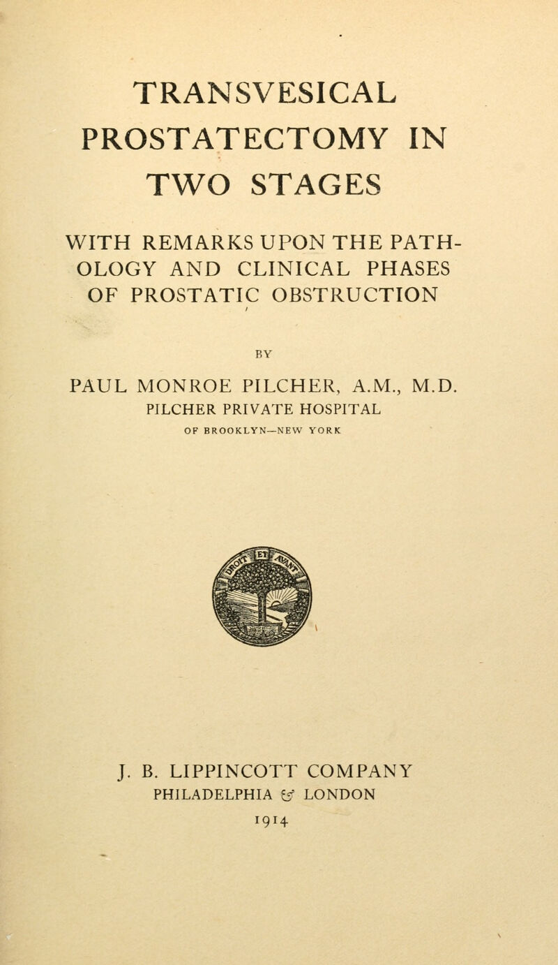 TRANSVESICAL PROSTATECTOMY IN TWO STAGES WITH REMARKS UPON THE PATH- OLOGY AND CLINICAL PHASES OF PROSTATIC OBSTRUCTION BY PAUL MONROE PILCHER, A.M., M.D. PILCHER PRIVATE HOSPITAL OF BROOKLYN—NEW YORK J. B. LIPPINCOTT COMPANY PHILADELPHIA e' LONDON 1914