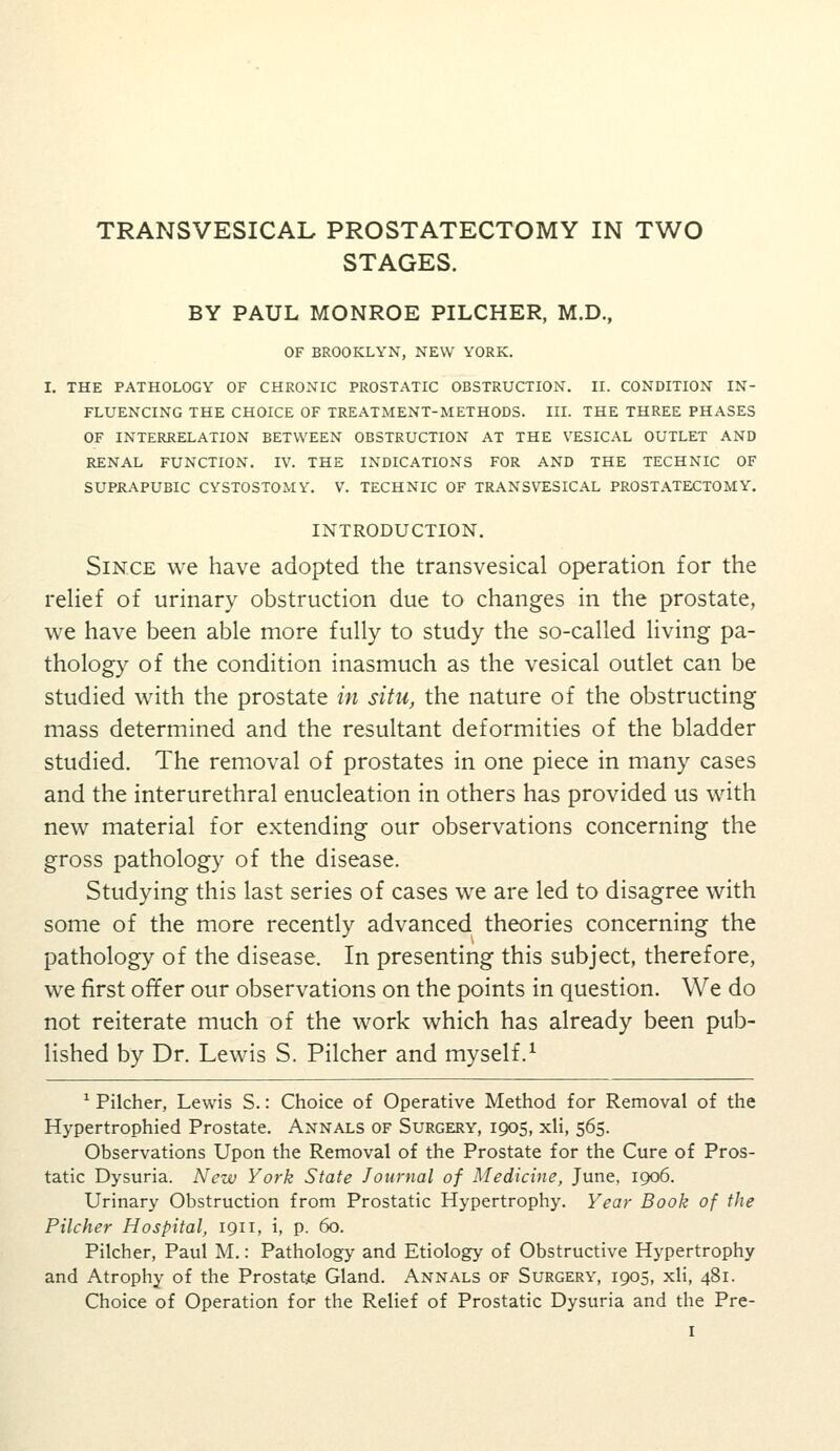 STAGES. BY PAUL MONROE PILCHER, M.D., OF BROOKLYN, NEW YORK. I. THE PATHOLOGY OF CHRONIC PROSTATIC OBSTRUCTION. II. CONDITION IN- FLUENCING THE CHOICE OF TREATMENT-METHODS. III. THE THREE PHASES OF INTERRELATION BETWEEN OBSTRUCTION AT THE VESICAL OUTLET AND RENAL FUNCTION. TV. THE INDICATIONS FOR AND THE TECHNIC OF SUPRAPUBIC CYSTOSTOMY. V. TECHNIC OF TRANSVESICAL PROSTATECTOMY. INTRODUCTION. Since we have adopted the transvesical operation for the reHef of urinary obstruction due to changes in the prostate, we have been able more fully to study the so-called living pa- thology of the condition inasmuch as the vesical outlet can be studied with the prostate in situ, the nature of the obstructing mass determined and the resultant deformities of the bladder studied. The removal of prostates in one piece in many cases and the interurethral enucleation in others has provided us with new material for extending our observations concerning the gross pathology of the disease. Studying this last series of cases we are led to disagree with some of the more recently advanced theories concerning the pathology of the disease. In presenting this subject, therefore, we first offer our observations on the points in question. We do not reiterate much of the work which has already been pub- lished by Dr. Lewis S. Pilcher and myself.^ ^ Pilcher, Lewis S.: Choice of Operative Method for Removal of the Hypertrophied Prostate. Annals of Surgery, 1905, xli, 565. Observations Upon the Removal of the Prostate for the Cure of Pros- tatic Dysuria. New York State Journal of Medicine, June, 1906. Urinary Obstruction from Prostatic Hypertrophy. Year Book of the Pilcher Hospital, 1911, i, p. 60. Pilcher, Paul M.: Pathology and Etiology of Obstructive Hypertrophy and Atrophy of the Prostate Gland. Annals of Surgery, 1905, xli, 481. Choice of Operation for the Relief of Prostatic Dysuria and the Pre-