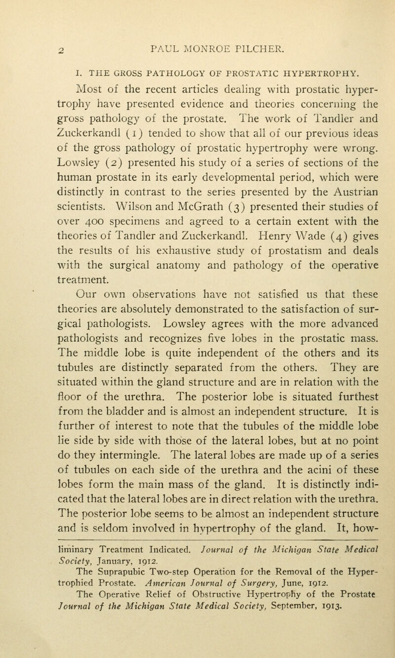 I. THE GROSS PATHOLOGY OF PROSTATIC HYPERTROPHY. Most of the recent articles dealing with prostatic hyper- trophy have presented evidence and theories concerning the gross pathology of the prostate. The work of Tandler and Zuckerkandl (i) tended to show that all of our previous ideas of the gross pathology of prostatic hypertrophy were wrong. Lowsley (2) presented his study of a series of sections of the human prostate in its early developmental period, which were distinctly in contrast to the series presented by the Austrian scientists. Wilson and McGrath (3) presented their studies of over 400 specimens and agreed to a certain extent with the theories of Tandler and Zuckerkandl. Henry Wade (4) gives the results of his exhaustive study of prostatism and deals with the surgical anatomy and pathology of the operative treatment. Our own observations have not satisfied us that these theories are absolutely demonstrated to the satisfaction of sur- gical pathologists. Lowsley agrees with the more advanced pathologists and recognizes five lobes in the prostatic mass. The middle lobe is quite independent of the others and its tubules are distinctly separated from the others. They are situated within the gland structure and are in relation with the floor of the urethra. The posterior lobe is situated furthest from the bladder and is almost an independent structure. It is further of interest to note that the tubules of the middle lobe lie side by side with those of the lateral lobes, but at no point do they intermingle. The lateral lobes are made up of a series of tubules on each side of the urethra and the acini of these lobes form the main mass of the gland. It is distinctly indi- cated that the lateral lobes are in direct relation with the urethra. The posterior lobe seems to be almost an independent structure and is seldom involved in hypertrophy of the gland. It, how- liminary Treatment Indicated. Journal of the Michigan State Medical Society, January, 1912. The Suprapubic Two-step Operation for the Removal of the Hyper- trophied Prostate. American Journal of Surgery, June, igi2. The Operative Relief of Obstructive Hypertrophy of the Prostate. Journal of the Michigan State Medical Society, September, 1913.