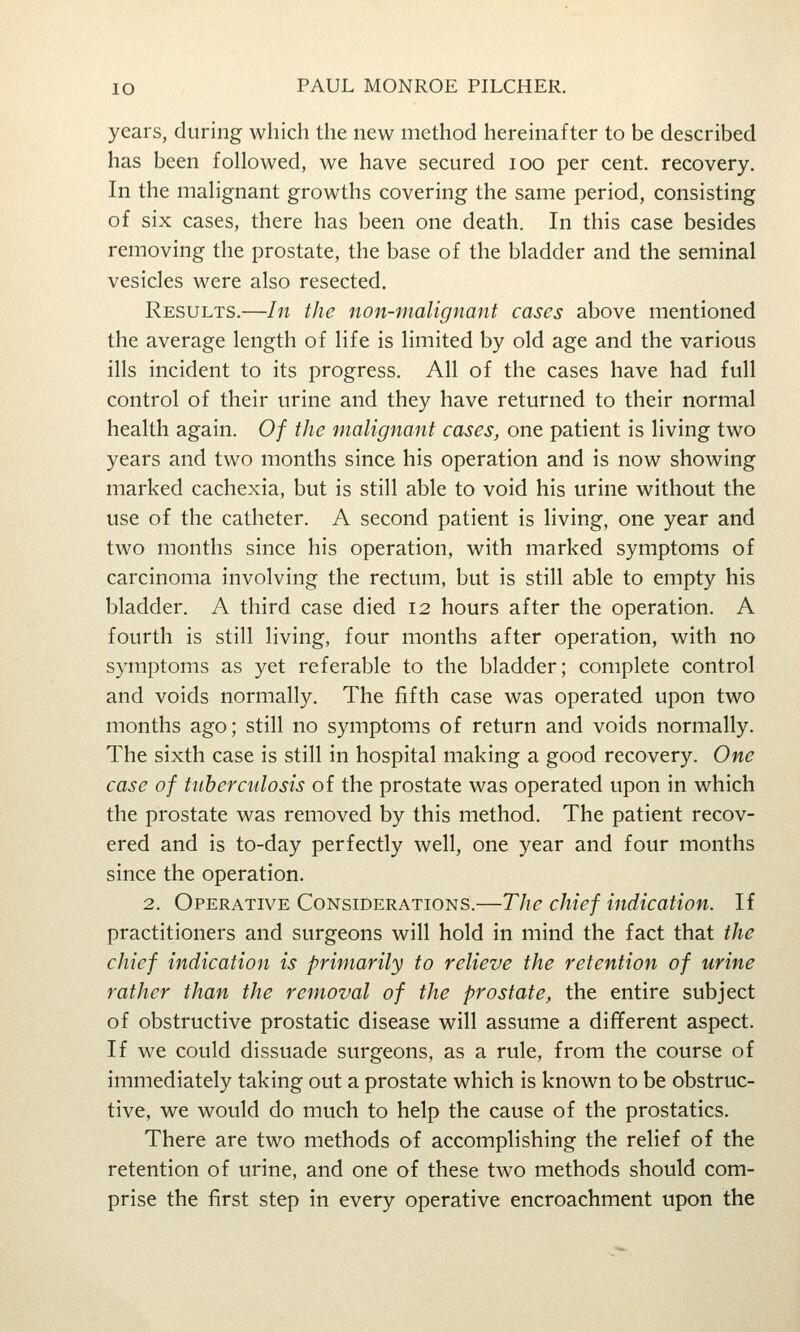 years, during which the new method hereinafter to be described has been followed, we have secured loo per cent, recovery. In the malignant growths covering the same period, consisting of six cases, there has been one death. In this case besides removing the prostate, the base of the bladder and the seminal vesicles were also resected. Results.—In the non-malignant cases above mentioned the average length of life is limited by old age and the various ills incident to its progress. All of the cases have had full control of their urine and they have returned to their normal health again. Of the malignant cases, one patient is living two years and two months since his operation and is now showing marked cachexia, but is still able to void his urine without the use of the catheter. A second patient is living, one year and two months since his operation, with marked symptoms of carcinoma involving the rectum, but is still able to empty his bladder. A third case died 12 hours after the operation. A fourth is still living, four months after operation, with no symptoms as yet referable to the bladder; complete control and voids normally. The fifth case was operated upon two months ago; still no symptoms of return and voids normally. The sixth case is still in hospital making a good recovery. One case of tuberculosis of the prostate was operated upon in which the prostate was removed by this method. The patient recov- ered and is to-day perfectly well, one year and four months since the operation. 2. Operative Considerations.—The chief indication. If practitioners and surgeons will hold in mind the fact that the chief indication is primarily to relieve the retention of urine rather than the removal of the prostate, the entire subject of obstructive prostatic disease will assume a different aspect. If we could dissuade surgeons, as a rule, from the course of immediately taking out a prostate which is known to be obstruc- tive, we would do much to help the cause of the prostatics. There are two methods of accomplishing the relief of the retention of urine, and one of these two methods should com- prise the first step in every operative encroachment upon the