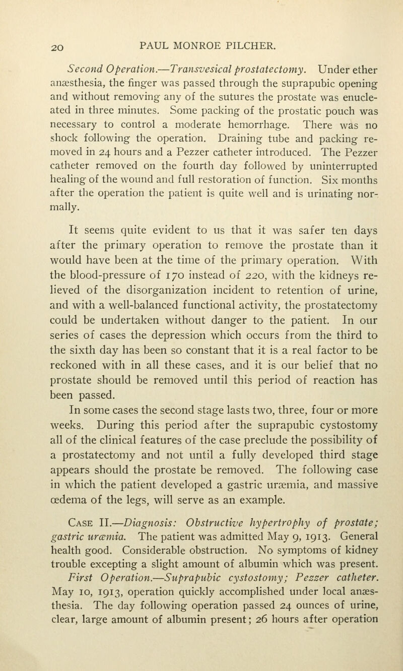 Second Operation.—Transvesical prostatectomy. Under ether anaesthesia, the finger was passed through the suprapubic opening and without removing any of the sutures the prostate was enucle- ated in three minutes. Some packing of the prostatic pouch was necessary to control a moderate hemorrhage. There was no shock following the operation. Draining tube and packing re- moved in 24 hours and a Pezzer catheter introduced. The Pezzer catheter removed on the fourth day followed by uninterrupted healing of the wound and full restoration of function. Six months after the operation the patient is quite well and is urinating nor- mally. It seems quite evident to us that it w^as safer ten days after the primary operation to remove the prostate than it would have been at the time of the primary operation. With the blood-pressure of 170 instead of 220, with the kidneys re- lieved of the disorganization incident to retention of urine, and with a well-balanced functional activity, the prostatectomy could be undertaken without danger to the patient. In our series of cases the depression which occurs from the third to the sixth day has been so constant that it is a real factor to be reckoned with in all these cases, and it is our belief that no prostate should be removed until this period of reaction has been passed. In some cases the second stage lasts two, three, four or more weeks. During this period after the suprapubic cystostomy all of the clinical features of the case preclude the possibility of a prostatectomy and not until a fully developed third stage appears should the prostate be removed. The following case in which the patient developed a gastric uraemia, and massive oedema of the legs, will serve as an example. Case II.—Diagnosis: Obstructive hypertrophy of prostate; gastric urccmia. The patient was admitted May 9, 1913. General health good. Considerable obstruction. No symptoms of kidney trouble excepting a slight amount of albumin which was present. First Operation.—Suprapubic cystostomy; Pezzer catheter. May 10, 1913, operation quickly accomplished under local anaes- thesia. The day following operation passed 24 ounces of urine, clear, large amount of albumin present; 26 hours after operation