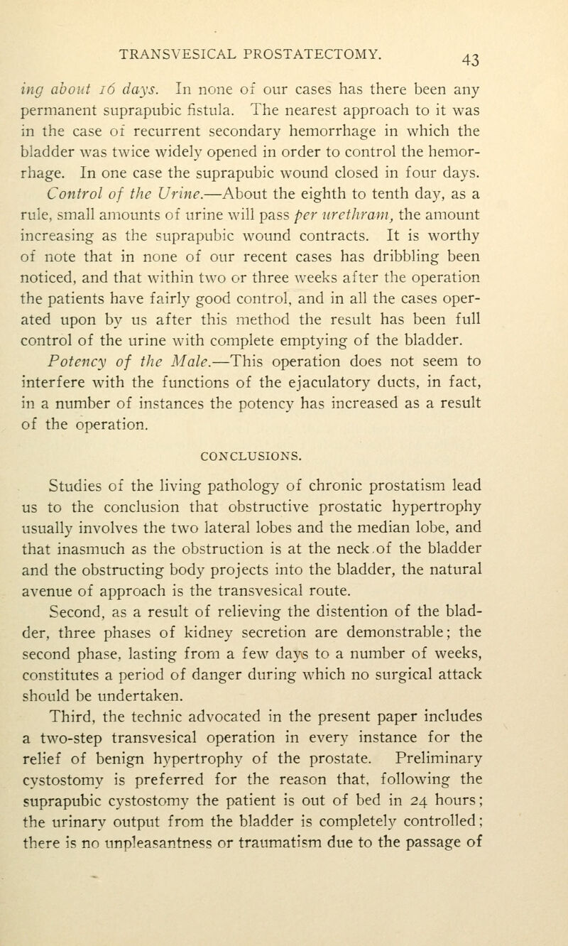ing about i6 days. In none of our cases has there been any permanent suprapubic fistula. The nearest approach to it was in the case of recurrent secondary hemorrhage in which the bladder was twice widely opened in order to control the hemor- rhage. In one case the suprapubic wound closed in four days. Control of the Urine.—About the eighth to tenth day, as a rule, small amounts of urine will pass per uretliram, the amount increasing as the suprapubic wound contracts. It is worthy of note that in none of our recent cases has dribbling been noticed, and that within two or three Aveeks after the operation the patients have fairly good control, and in all the cases oper- ated upon by us after this method the result has been full control of the urine with complete emptying of the bladder. Potency of the Male.—This operation does not seem to interfere with the functions of the ejaculatory ducts, in fact, in a number of instances the potency has increased as a result of the operation. CONCLUSIONS. Studies of the living pathology of chronic prostatism lead us to the conclusion that obstructive prostatic hypertrophy usually involves the two lateral lobes and the median lobe, and that inasmuch as the obstruction is at the neck,of the bladder and the obstructing body projects into the bladder, the natural avenue of approach is the transvesical route. Second, as a result of relieving the distention of the blad- der, three phases of kidney secretion are demonstrable; the second phase, lasting from a few days to a number of weeks, constitutes a period of danger during which no surgical attack should be undertaken. Third, the technic advocated in the present paper includes a two-step transvesical operation in every instance for the relief of benign hypertrophy of the prostate. Preliminary cystostomy is preferred for the reason that, following the suprapubic cystostomy the patient is out of bed in 24 hours; the urinary output from the bladder is completely controlled; there is no unpleasantness or traumatism due to the passage of