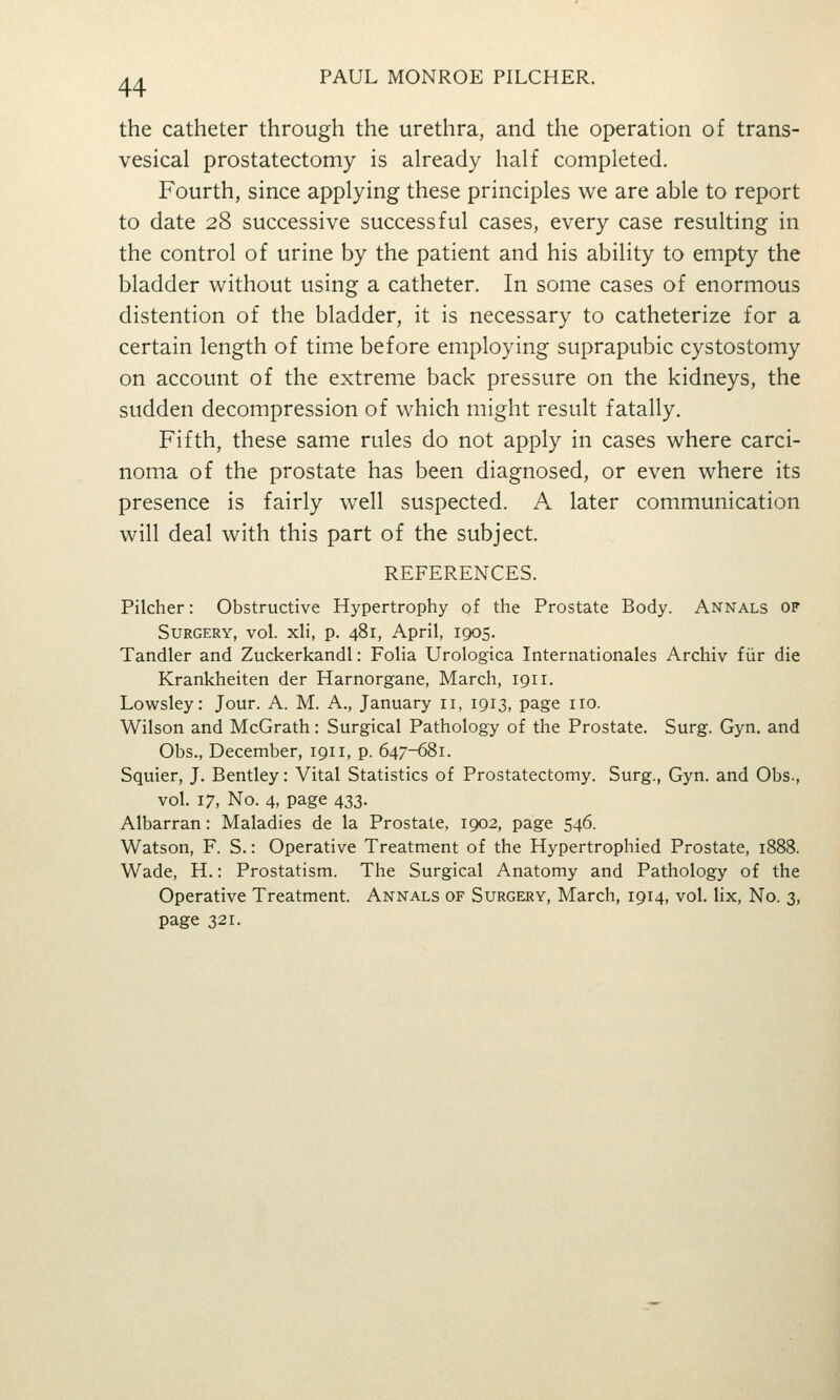 the catheter through the urethra, and the operation of trans- vesical prostatectomy is already half completed. Fourth, since applying these principles we are able to report to date 28 successive successful cases, every case resulting in the control of urine by the patient and his ability to empty the bladder without using a catheter. In some cases of enormous distention of the bladder, it is necessary to catheterize for a certain length of time before employing suprapubic cystostomy on account of the extreme back pressure on the kidneys, the sudden decompression of which might result fatally. Fifth, these same rules do not apply in cases where carci- noma of the prostate has been diagnosed, or even where its presence is fairly well suspected. A later communication will deal with this part of the subject. REFERENCES. Pilcher: Obstructive Hypertrophy of the Prostate Body. Annals of Surgery, vol. xh, p. 481, April, 1905. Tandler and Zuckerkandl: Folia Urologica Internationales Archiv fiir die Krankheiten der Harnorgane, March, 1911. Lowsley: Jour. A. M. A., January 11, 1913, page no. Wilson and McGrath: Surgical Pathology of the Prostate. Surg. Gyn. and Obs., December, 1911, p. 647-681. Squier, J. Bentley: Vital Statistics of Prostatectomy. Surg., Gyn. and Obs., vol. 17, No. 4, page 433. Albarran: Maladies de la Prostate, 1902, page 546. Watson, F. S.: Operative Treatment of the Hypertrophied Prostate, 1888. Wade, H.: Prostatism. The Surgical Anatomy and Pathology of the Operative Treatment. Annals of Surgb:ry, March, 1914, vol. lix. No. 3, page 321.