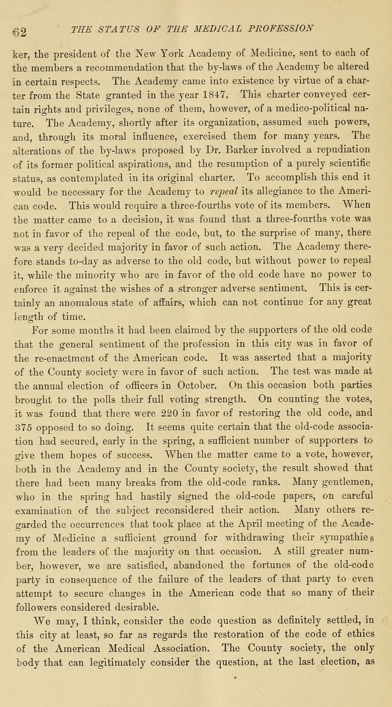 ter, the president of the New York Academy of Medicine, sent to each of the members a recommendation that the by-laws of the Academy be altered in certain respects. The Academy came into existence by virtue of a char- ter from the State granted in the year 1847. This charter conveyed cer- tain rights and privileges, none of them, however, of a medico-political na- ture. The Academy, shortly after its organization, assumed such powers, and, through its moral influence, exercised them for many years. The alterations of the by-laws proposed by Dr. Barker involved a repudiation of its former political aspirations, and the resumption of a purely scientific status, as contemplated in its original charter. To accomplish this end it would be necessary for the Academy to repeal its allegiance to the Ameri- can code. This would require a three-fourths vote of its members. When the matter came to a decision, it was found that a three-fourths vote was not in favor of the repeal of the code, but, to the surprise of many, there was a very decided majority in favor of such action. The Academy there- fore stands to-day as adverse to the old code, but without power to repeal it, while the minority who are in favor of the old code have no power to enforce it against the wishes of a stronger adverse sentiment. This is cer- tainly an anomalous state of affairs, which can not continue for any great length of time. For some months it had been claimed by the supporters of the old code that the general sentiment of the profession in this city was in favor of the re-enactment of the American code. It was asserted that a majority of the County society were in favor of such action. The test was made at the annual election of officers in October. On this occasion both parties brought to the polls their full voting strength. On counting the votes, it was found that there were 220 in favor of restoring the old code, and 3*75 opposed to so doing. It seems quite certain that the old-code associa- tion had secured, early in the spring, a sufficient number of supporters to give them hopes of success. When the matter came to a vote, however, both in the Academy and in the County society, the result showed that there had been many breaks from the old-code ranks. Many gentlemen, who in the spring had hastily signed the old-code papers, on careful examination of the subject reconsidered their action. Many others re- garded the occurrences that took place at the April meeting of the Acade- my of Medicine a sufficient ground for withdrawing their sympathies from the leaders of the majority on that occasion. A still greater num- ber, however, we are satisfied, abandoned the fortunes of the old-code party in consequence of the failure of the leaders of that party to even attempt to secure changes in the American code that so many of their followers considered desirable. We may, I think, consider the code question as definitely settled, in this city at least, so far as regards the restoration of the code of ethics of the American Medical Association. The County society, the only body that can legitimately consider the question, at the last election, as