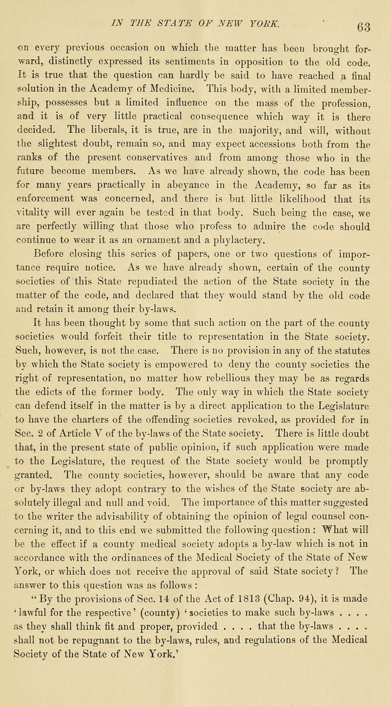 on every previous occasion on Avhicli tlie matter has been brought for- ward, distinctly expressed its sentiments in opposition to the old code. It is true that the question can hardly be said to have reached a final solution in the Academy of Medicine. This body, with a limited member- ship, possesses but a limited influence on the mass of the profession, and it is of very little practical consequence which way it is there decided. The liberals, it is true, are in the majority, and will, without the slightest doubt, remain so, and may expect accessions both from the ranks of the present conservatives and from among those who in the future become members. As we have already shown, the code has been for many years practically in abeyance in the Academy, so far as its enforcement was concerned, and there is but little likelihood that its vitality will ever again be tested in that body. Such being the case, we are perfectly willing that those who profess to admire the code should continue to wear it as an ornament and a phylactery. Before closing this series of papers, one or two questions of impor- tance require notice. As we have already shown, certain of the county societies of this State repudiated the action of the State society in the matter of the code, and declared that they would stand by the old code and retain it among their by-laws. It has been thought by some that such action on the part of the county societies would forfeit their title to representation in the State society. Such, however, is not the case. There is no jjrovision in any of the statutes by which the State society is empowered to deny the county societies the right of representation, no matter how rebellious they may be as regards the edicts of the former body. The only way in which the State society can defend itself in the matter is by a direct application to the Legislature to have the charters of tiie offending societies revoked, as provided for in Sec. 2 of Article V of the by-laws of the State society. There is little doubt that, in the present state of public opinion, if such application were made to the Legislature, the request of the State society would be promptly granted. The county societies, however, should be aware that any code or by-laws they adopt contrary to the wishes of the State society are ab- solutely illegal and null and void. The importance of this matter suggested to the writer the advisability of obtaining the opinion of legal counsel con- cerning it, and to this end we submitted the following question: What will be the effect if a county medical society adopts a by-law w^hich is not in accordance with the ordinances of the Medical Society of the State of New York, or which does not receive the approval of said State society ? The answer to this question was as follows : By the provisions of Sec. 14 of the Act of 1813 (Chap. 94), it is made '■ lawful for the respective' (county) ' societies to make such by-laws .... as they shall think fit and proper, provided .... that the by-laws .... shall not be repugnant to the by-laws, rules, and regulations of the Medical Society of the State of New York.'