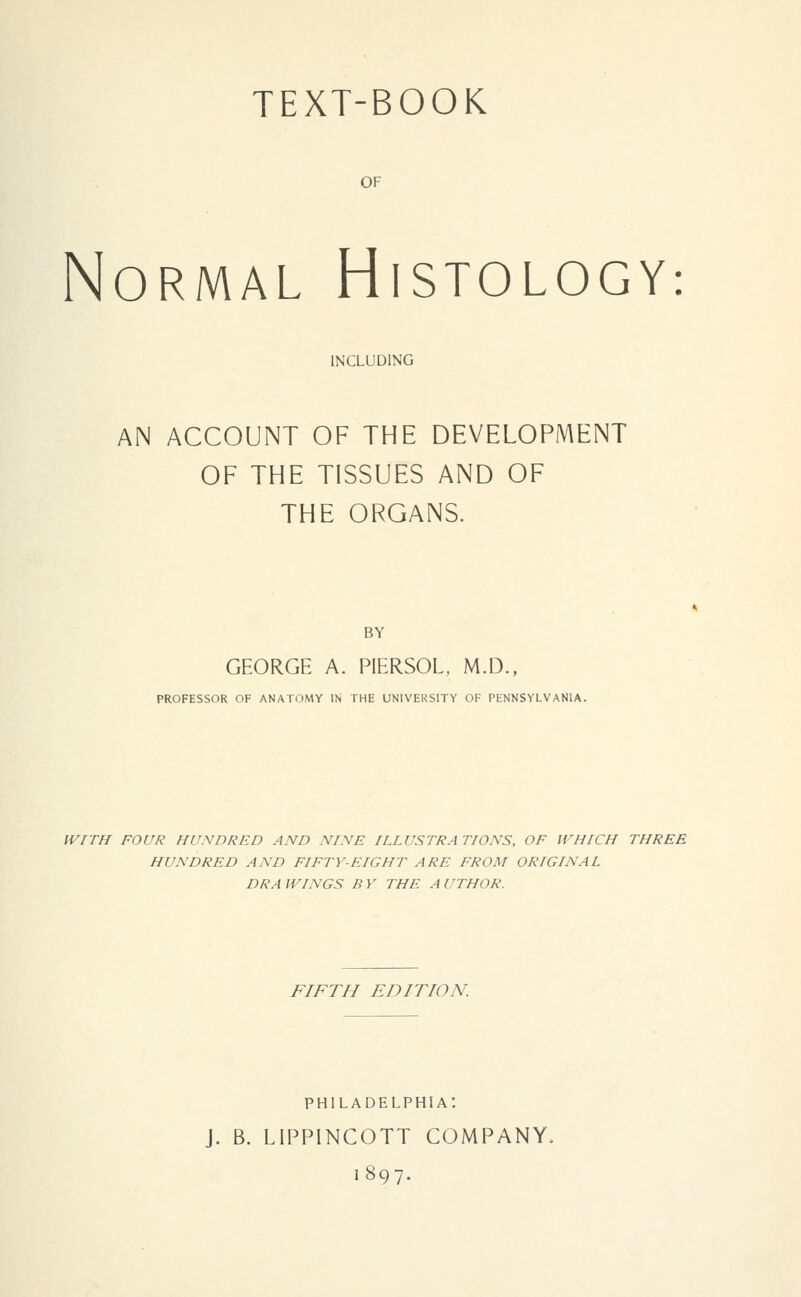 TEXT-BOOK OF Normal Histology: INCLUDING AN ACCOUNT OF THE DEVELOPMENT OF THE TISSUES AND OF THE ORGANS. BY GEORGE A. PIERSOL, M.D., PROFESSOR OF ANATOMY IN THE UNIVERSITY OF PENNSYLVANIA. WITH FOUR HUNDRED AND NINE ILLUSTRA TIONS, OF WHICH THREE HUNDRED AND FIFTY-EIGHT ARE FROM ORIGINAL DRA WINGS B Y THE A UTHOR, FIFTH EDITION. PHILADELPHIA: J, B. LIPPINCOTT COMPANY, 1897.