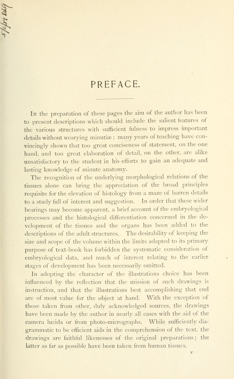 PREFACE. In the preparation of these pages the aim of the author has been to present descriptions which should include the salient features of the various structures with sufficient fulness to impress important details without wearying minutiae : many years of teaching have con- vincingly shown that too great conciseness of statement, on the one hand, and too great elaboration of detail, on the other, are alike unsatisfactory to the student in his efforts to gain an adequate and lasting knowledge of minute anatomy. The recognition of the underlying morphological relations of the tissues alone can bring the appreciation of the broad principles requisite for the elevation of histology from a maze of barren details to a study full of interest and suggestion. In order that these wider bearings may become apparent, a brief account of the embryological processes and the histological differentiation concerned in the de- velopment of the tissues and the organs has been added to the descriptions of the adult structures. The desirability of keeping the size and scope of the volume within the limits adapted to its primary purpose of text-book has forbidden the systematic consideration of embryological data, and much of interest relating to the earlier stages of development has been necessarily omitted. In adopting the character of the illustrations choice has been influenced by the reflection that the mission of such drawings is instruction, and that the illustrations best accomplishing that end are of most value for the object at hand. With the exception of those taken from other, duly acknowledged sources, the drawings have been made by the author in nearly all cases with the aid of the camera lucida or from photo-micrographs. While sufficiently dia- grammatic to be efficient aids in the comprehension of the text, the drawings are faithful likenesses of the original preparations; the latter as far as possible have been taken from human tissues.