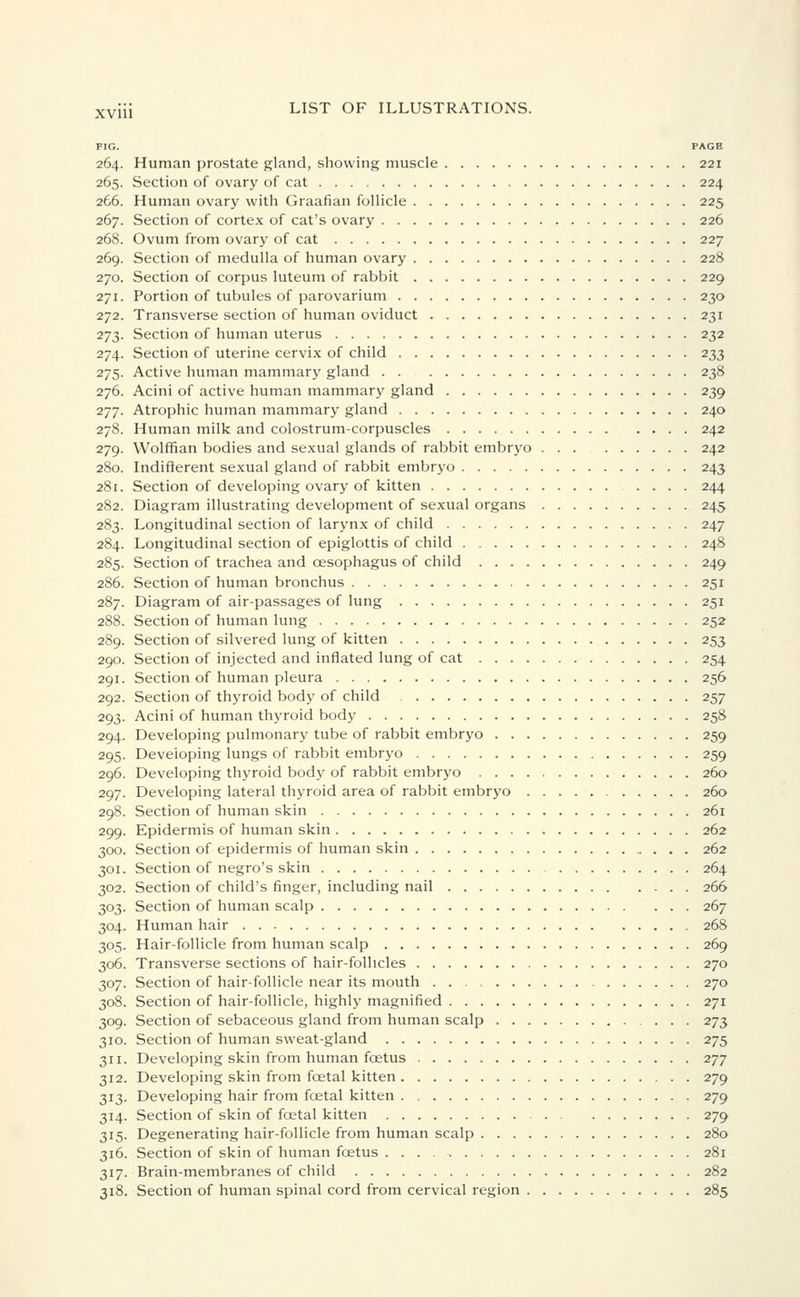 FIG. PAGE 264. Human prostate gland, showing muscle 221 265. Section of ovary of cat 224 266. Human ovary with Graafian follicle 225 267. Section of cortex of cat's ovary 226 268. Ovum from ovary of cat 227 269. Section of medulla of human ovary 228 270. Section of corpus luteum of rabbit 229 271. Portion of tubules of parovarium 230 272. Transverse section of human oviduct 231 273. Section of human uterus 232 274. Section of uterine cervix of child 233 275. Active human mammary gland 238 276. Acini of active human mammary gland 239 277. Atrophic human mammary gland 240 278. Human milk and colostrum-corpuscles 242 279. Wolffian bodies and sexual glands of rabbit embryo 242 280. Indifferent sexual gland of rabbit embryo 243 281. Section of developing ovary of kitten .... 244 282. Diagram illustrating development of sexual organs 245 283. Longitudinal section of larynx of child 247 284. Longitudinal section of epiglottis of child 248 285. Section of trachea and oesophagus of child 249 286. Section of human bronchus 251 287. Diagram of air-passages of lung 251 288. Section of human lung 252 289. Section of silvered lung of kitten 253 290. Section of injected and inflated lung of cat 254 291. Section of human pleura 256 292. Section of thyroid body of child 257 293. Acini of human thyroid body 258 294. Developing pulmonary tube of rabbit embryo 259 295. Developing lungs of rabbit embryo 259 296. Developing thyroid body of rabbit embryo 260 297. Developing lateral thyroid area of rabbit embryo 260 298. Section of human skin 261 299. Epidermis of human skin 262 300. Section of epidermis of human skin 262 301. Section of negro's skin 264 302. Section of child's finger, including nail 266 303. Section of human scalp 267 304. Human hair 268 305. Hair-follicle from human scalp 269 306. Transverse sections of hair-follicles 270 307. Section of hair-follicle near its mouth 270 308. Section of hair-follicle, highly magnified 271 309. Section of sebaceous gland from human scalp 273 310. Section of human sweat-gland 275 311. Developing skin from human fcetus 277 312. Developing skin from foetal kitten 279 313. Developing hair from foetal kitten 279 314. Section of skin of fcetal kitten 279 315. Degenerating hair-follicle from human scalp 280 316. Section of skin of human fcetus 281 317. Brain-membranes of child 282 318. Section of human spinal cord from cervical region 285