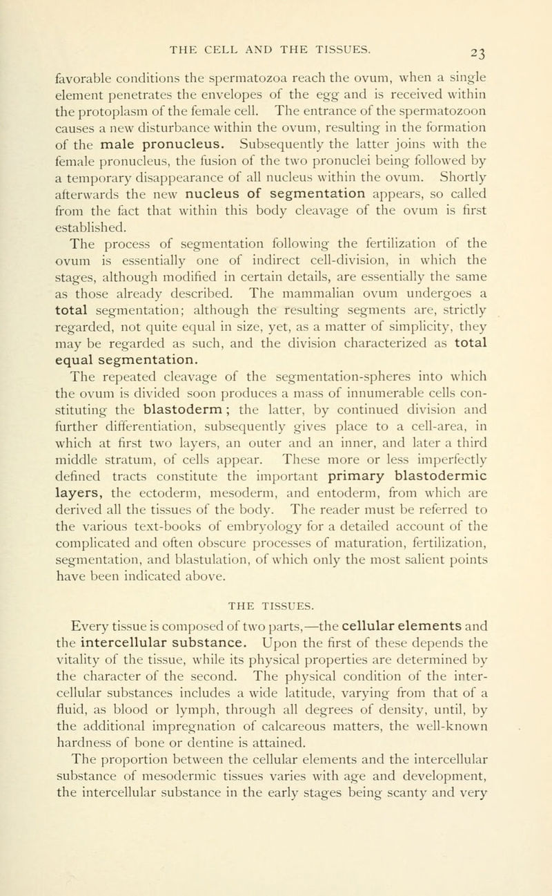 favorable conditions the spermatozoa reach the ovum, when a single element penetrates the envelopes of the egg and is received within the protoplasm of the female cell. The entrance of the spermatozoon causes a new disturbance within the ovum, resulting in the formation of the male pronucleus. Subsequently the latter joins with the female pronucleus, the fusion of the two pronuclei being followed by a temporary disappearance of all nucleus within the ovum. Shortly afterwards the new nucleus of segmentation appears, so called from the fact that within this body cleavage of the ovum is first established. The process of segmentation following the fertilization of the ovum is essentially one of indirect cell-division, in which the stages, although modified in certain details, are essentially the same as those already described. The mammalian ovum undergoes a total segmentation; although the resulting segments are, strictly regarded, not quite equal in size, yet, as a matter of simplicity, they may be regarded as such, and the division characterized as total equal segmentation. The repeated cleavage of the segmentation-spheres into which the ovum is divided soon produces a mass of innumerable cells con- stituting the blastoderm ; the latter, by continued division and further differentiation, subsequently gives place to a cell-area, in which at first two layers, an outer and an inner, and later a third middle stratum, of cells appear. These more or less imperfectly defined tracts constitute the important primary blastodermic layers, the ectoderm, mesoderm, and entoderm, from which are derived all the tissues of the body. The reader must be referred to the various text-books of embryology for a detailed account of the complicated and often obscure processes of maturation, fertilization, segmentation, and blastulation, of which only the most salient points have been indicated above. THE TISSUES. Every tissue is composed of two parts,—the cellular elements and the intercellular substance. Upon the first of these depends the vitality of the tissue, while its physical properties are determined by the character of the second. The physical condition of the inter- cellular substances includes a wide latitude, varying from that of a fluid, as blood or lymph, through all degrees of density, until, by the additional impregnation of calcareous matters, the well-known hardness of bone or dentine is attained. The proportion between the cellular elements and the intercellular substance of mesodermic tissues varies with age and development, the intercellular substance in the early stages being scanty and very