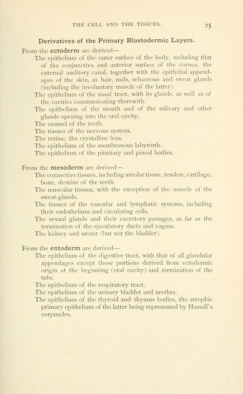 Derivatives of the Primary Blastodermic Layers. From the ectoderm are derived— The epithelium of the outer surface of the body, including that of the conjunctiva and anterior surface of the cornea, the external auditory canal, together with the epithelial append- ages of the skin, as hair, nails, sebaceous and sweat glands (including the involuntary muscle of the latter). The epithelium of the nasal tract, with its glands, as well as of the cavities communicating therewith. The epithelium of the mouth and of the salivary and other glands opening into the oral cavity. The enamel of the teeth. The tissues of the nervous system. The retina; the crystalline lens. The epithelium of the membranous labyrinth. The epithelium of the pituitary and pineal bodies. From the mesoderm are derived— The connective tissues, including areolar tissue, tendon, cartilage, bone, dentine of the teeth. The muscular tissues, with the exception of the muscle of the sweat-glands. The tissues of the vascular and lymphatic systems, including their endothelium and circulating cells. The sexual glands and their excretory passages, as far as the termination of the ejaculatory ducts and vagina. The kidney and ureter (but not the bladder). From the entoderm are derived— The epithelium of the digestive tract, with that of all glandular appendages except those portions derived from ectodermic origin at the beginning (oral cavity) and termination of the tube. The epithelium of the respiratory tract. The epithelium of the urinary bladder and urethra. The epithelium of the thyroid and thymus bodies, the atrophic primary epithelium of the latter being represented by Hassall's corpuscles.