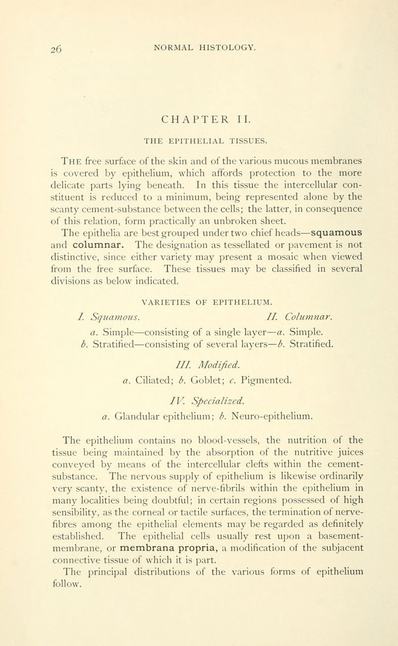 CHAPTER II. THE EPITHELIAL TISSUES. The free surface of the skin and of the various mucous membranes is covered by epithelium, which affords protection to the more delicate parts lying beneath. In this tissue the intercellular con- stituent is reduced to a minimum, being represented alone by the scanty cement-substance between the cells; the latter, in consequence of this relation, form practically an unbroken sheet. The epithelia are best grouped under two chief heads—squamous and columnar. The designation as tessellated or pavement is not distinctive, since either variety may present a mosaic when viewed from the free surface. These tissues may be classified in several divisions as below indicated. VARIETIES OF EPITHELIUM. / Squamous. II. Columnar. a. Simple—consisting of a single layer—a. Simple. b. Stratified—consisting of several layers—b. Stratified. Ill Modified, a. Ciliated; b. Goblet; c. Pigmented. / V. Sped a It zed. a. Glandular epithelium; b. Neuro-epithelium. The epithelium contains no blood-vessels, the nutrition of the tissue being maintained by the absorption of the nutritive juices conveyed by means of the intercellular clefts within the cement- substance. The nervous supply of epithelium is likewise ordinarily very scanty, the existence of nerve-fibrils within the epithelium in many localities being doubtful; in certain regions possessed of high sensibility, as the corneal or tactile surfaces, the termination of nerve- fibres among the epithelial elements may be regarded as definitely established. The epithelial cells usually rest upon a basement- membrane, or membrana propria, a modification of the subjacent connective tissue of which it is part. The principal distributions of the various forms of epithelium follow.