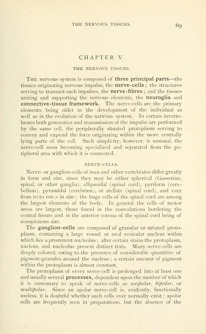 CHAPTER V. THE NERVOUS TISSUES. The nervous system is composed of three principal parts—the tissues originating nervous impulse, the nerve-cells ; the structures serving to transmit such impulses, the nerve-fibres ; and the tissues uniting and supporting the nervous elements, the neuroglia and connective-tissue framework. The nerve-cells are the primary elements, being older in the development of the individual as well as in the evolution of the nervous system. In certain inverte- brates both generation and transmission of the impulse are performed by the same cell, the peripherally situated protoplasm serving to convey and expend the force originating within the more centrally lying parts of the cell. Such simplicity, however, is unusual, the nerve-cell soon becoming specialized and separated from the pe- ripheral area with which it is connected. NERVE-CELLS. Nerve- or ganglion-cells of man and other vertebrates differ greatly in form and size, since they may be either spherical (Gasserian, spinal, or other ganglia), ellipsoidal (spinal cord), pyriform (cere- bellum), pyramidal (cerebrum), or stellate (spinal cord), and vary from 10 to 100 /jl in size ; the huge cells of the spinal cord are among the largest elements of the body. In general the cells of motor areas are largest, those found in the convolutions bordering the central fissure and in the anterior cornua of the spinal cord being of conspicuous size. The ganglion-cells are composed of granular or striated proto- plasm, containing a large round or oval vesicular nucleus within which lies a prominent nucleolus ; after certain stains the protoplasm, nucleus, and nucleolus present distinct tints. Many nerve-cells are deeply colored, owing to the presence of considerable quantities of pigment-granules around the nucleus; a certain amount of pigment within the protoplasm is almost constant. The protoplasm of every nerve-cell is prolonged into at least one and usually several processes, dependent upon the number of which it is customary to speak of nerve-cells as unipolar', bipolar, or multipolar. Since an apolar nerve-cell is, evidently, functionally useless, it is doubtful whether such cells ever normally exist; apolar cells are frequently seen in preparations, but the absence of the