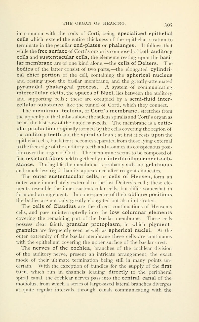 in common with the rods of Corti, being specialized epithelial cells which extend the entire thickness of the epithelial stratum to terminate in the peculiar end-plates or phalanges. It follows that while the free surface of Corti's organ is composed of both auditory cells and sustentacular cells, the elements resting upon the basi- lar membrane are of one kind alone,—the cells of Deiters. The bodies of the latter consist of two parts,—the elongated cylindri- cal chief portion of the cell, containing the spherical nucleus and resting upon the basilar membrane, and the greatly-attenuated pyramidal phalangeal process. A system of communicating intercellular clefts, the spaces of Nuel, lies between the auditory and supporting cells ; these are occupied by a semi-fluid inter- cellular substance, like the tunnel of Corti, which they connect. The membrana tectoria, or Corti's membrane, stretches from the upper lip of the limbus above the sulcus spiralis and Corti's organ as far as the last row of the outer hair-cells. The membrane is a cutic- ular production originally formed by the cells covering the region of the auditory teeth and the spiral sulcus ; at first it rests upon the epithelial cells, but later it becomes separated from those lying external to the free edge of the auditory teeth and assumes its conspicuous posi- tion over the organ of Corti. The membrane seems to be composed of fine resistant fibres held together by an interfibrillar cement-sub- stance. During life the membrane is probably soft and gelatinous and much less rigid than its appearance after reagents indicates. The outer sustentacular cells, or cells of Hensen, form an outer zone immediately external to the last Deiters's cell ; these ele- ments resemble the inner sustentacular cells, but differ somewhat in form and arrangement. In consequence of their oblique positions the bodies are not only greatly elongated but also imbricated. The cells of Claudius are the direct continuations of Hensen's cells, and pass uninterruptedly into the low columnar elements covering the remaining part of the basilar membrane. These cells possess clear faintly granular protoplasm, in which pigment- granules are frequently seen as well as spherical nuclei. At the outer extremity of the basilar membrane these cells are continuous with the epithelium covering the upper surface of the basilar crest. The nerves of the cochlea, branches of the cochlear division of the auditory nerve, present an intricate arrangement, the exact mode of their ultimate termination being still in many points un- certain. With the exception of bundles for the supply of the first turn, which run in channels leading directly to the peripheral spiral canal, the cochlear nerves pass into the central canal of the modiolus, from which a series of large-sized lateral branches diverges at quite regular intervals through canals communicating with the