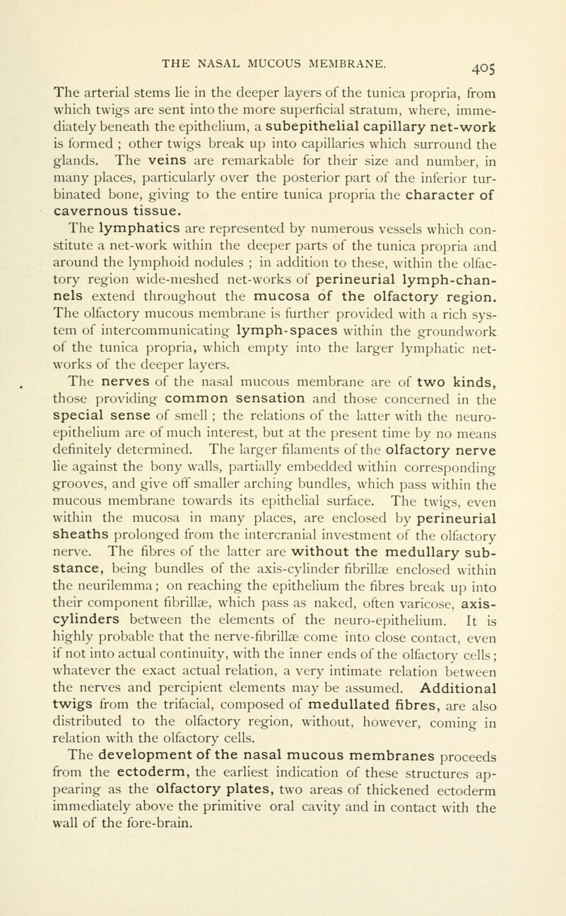 The arterial stems lie in the deeper layers of the tunica propria, from which twigs are sent into the more superficial stratum, where, imme- diately beneath the epithelium, a subepithelial capillary net-work is formed ; other twigs break up into capillaries which surround the glands. The veins are remarkable for their size and number, in many places, particularly over the posterior part of the inferior tur- binated bone, giving to the entire tunica propria the character of cavernous tissue. The lymphatics are represented by numerous vessels which con- stitute a net-work within the deeper parts of the tunica propria and around the lymphoid nodules ; in addition to these, within the olfac- tory region wide-meshed net-works of perineurial lymph-chan- nels extend throughout the mucosa of the olfactory region. The olfactory mucous membrane is further provided with a rich sys- tem of intercommunicating lymph-spaces within the groundwork of the tunica propria, which empty into the larger lymphatic net- works of the deeper layers. The nerves of the nasal mucous membrane are of two kinds, those providing common sensation and those concerned in the special sense of smell ; the relations of the latter with the neuro- epithelium are of much interest, but at the present time by no means definitely determined. The larger filaments of the olfactory nerve lie against the bony walls, partially embedded within corresponding grooves, and give off smaller arching bundles, which pass within the mucous membrane towards its epithelial surface. The twigs, even within the mucosa in many places, are enclosed by perineurial sheaths prolonged from the intercranial investment of the olfactory nerve. The fibres of the latter are without the medullary sub- stance, being bundles of the axis-cylinder fibrillar enclosed within the neurilemma; on reaching the epithelium the fibres break up into their component fibrillae, which pass as naked, often varicose, axis- cylinders between the elements of the neuro-epithelium. It is highly probable that the nerve-fibrillae come into close contact, even if not into actual continuity, with the inner ends of the olfactory cells; whatever the exact actual relation, a very intimate relation between the nerves and percipient elements may be assumed. Additional twigs from the trifacial, composed of medullated fibres, are also distributed to the olfactory region, without, however, coming in relation with the olfactory cells. The development of the nasal mucous membranes proceeds from the ectoderm, the earliest indication of these structures ap- pearing as the olfactory plates, two areas of thickened ectoderm immediately above the primitive oral cavity and in contact with the wall of the fore-brain.