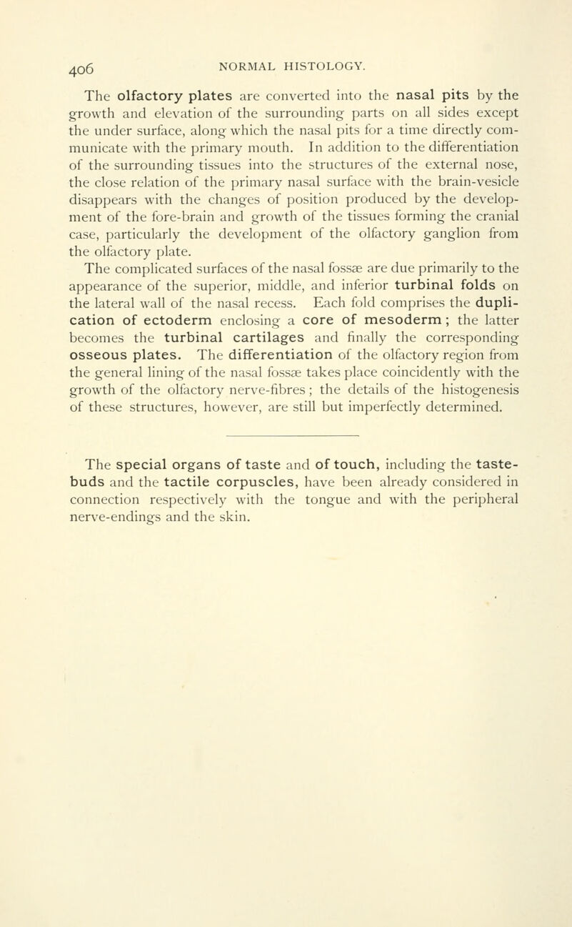 The olfactory plates are converted into the nasal pits by the growth and elevation of the surrounding parts on all sides except the under surface, along which the nasal pits for a time directly com- municate with the primary mouth. In addition to the differentiation of the surrounding tissues into the structures of the external nose, the close relation of the primary nasal surface with the brain-vesicle disappears with the changes of position produced by the develop- ment of the fore-brain and growth of the tissues forming the cranial case, particularly the development of the olfactory ganglion from the olfactory plate. The complicated surfaces of the nasal fossae are due primarily to the appearance of the superior, middle, and inferior turbinal folds on the lateral wall of the nasal recess. Each fold comprises the dupli- cation of ectoderm enclosing a core of mesoderm; the latter becomes the turbinal cartilages and finally the corresponding osseous plates. The differentiation of the olfactory region from the general lining of the nasal fossae takes place coincidently with the growth of the olfactory nerve-fibres; the details of the histogenesis of these structures, however, are still but imperfectly determined. The special organs of taste and of touch, including the taste- buds and the tactile corpuscles, have been already considered in connection respectively with the tongue and with the peripheral nerve-endings and the skin.