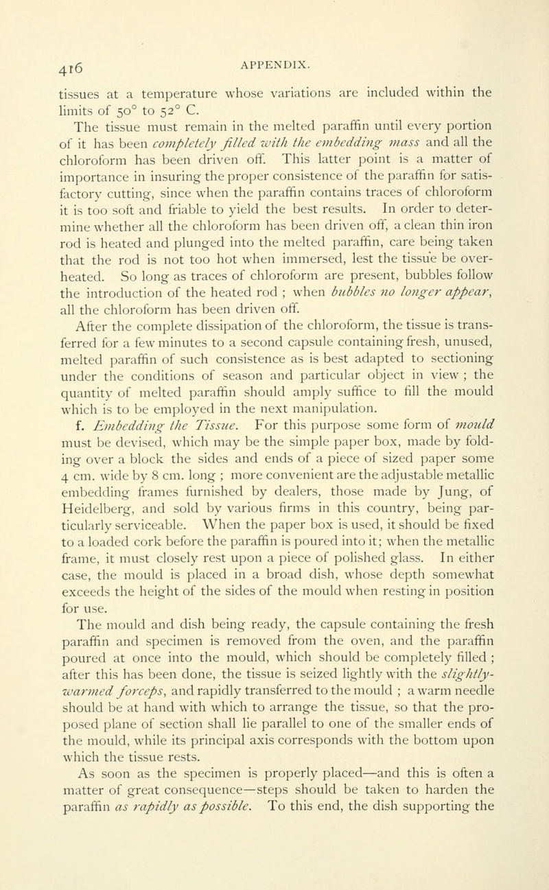 tissues at a temperature whose variations are included within the limits of 500 to 520 C. The tissue must remain in the melted paraffin until every portion of it has been completely filled with the embedding mass and all the chloroform has been driven off. This latter point is a matter of importance in insuring the proper consistence of the paraffin for satis- factory cutting, since when the paraffin contains traces of chloroform it is too soft and friable to yield the best results. In order to deter- mine whether all the chloroform has been driven off, a clean thin iron rod is heated and plunged into the melted paraffin, care being taken that the rod is not too hot when immersed, lest the tissue be over- heated. So long as traces of chloroform are present, bubbles follow the introduction of the heated rod ; when bubbles 710 longer appear, all the chloroform has been driven off. After the complete dissipation of the chloroform, the tissue is trans- ferred for a few minutes to a second capsule containing fresh, unused, melted paraffin of such consistence as is best adapted to sectioning under the conditions of season and particular object in view ; the quantity of melted paraffin should amply suffice to fill the mould which is to be employed in the next manipulation. f. Embedding the Tissue. For this purpose some form of mould must be devised, which may be the simple paper box, made by fold- ing over a block the sides and ends of a piece of sized paper some 4 cm. wide by 8 cm. long ; more convenient are the adjustable metallic embedding frames furnished by dealers, those made by Jung, of Heidelberg, and sold by various firms in this country, being par- ticularly serviceable. When the paper box is used, it should be fixed to a loaded cork before the paraffin is poured into it; when the metallic frame, it must closely rest upon a piece of polished glass. In either case, the mould is placed in a broad dish, whose depth somewhat exceeds the height of the sides of the mould when resting in position for use. The mould and dish being ready, the capsule containing the fresh paraffin and specimen is removed from the oven, and the paraffin poured at once into the mould, which should be completely filled ; after this has been done, the tissue is seized lightly with the slightly- warmed forceps, and rapidly transferred to the mould ; a warm needle should be at hand with which to arrange the tissue, so that the pro- posed plane of section shall lie parallel to one of the smaller ends of the mould, while its principal axis corresponds with the bottom upon which the tissue rests. As soon as the specimen is properly placed—and this is often a matter of great consequence—steps should be taken to harden the paraffin as rapidly as possible. To this end, the dish supporting the