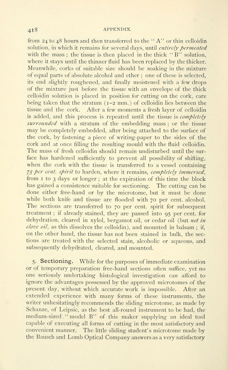 from 24 to 48 hours and then transferred to the A or thin celloidin solution, in which it remains for several days, until entirely permeated with the mass ; the tissue is then placed in the thick B solution, where it stays until the thinner fluid has been replaced by the thicker. Meanwhile, corks of suitable size should be soaking in the mixture of equal parts of absolute alcohol and ether ; one of these is selected, its end slightly roughened, and finally moistened with a few drops of the mixture just before the tissue with an envelope of the thick celloidin solution is placed in position for cutting on the cork, care being taken that the stratum (1-2 mm.) of celloidin lies between the tissue and the cork. After a few moments a fresh layer of celloidin is added, and this process is repeated until the tissue is completely surrounded with a stratum of the embedding mass ; or the tissue may be completely embedded, after being attached to the surface of the cork, by fastening a piece of writing-paper to the sides of the cork and at once filling the resulting mould with the fluid celloidin. The mass of fresh celloidin should remain undisturbed until the sur- face has hardened sufficiently to prevent all possibility of shifting, when the cork with the tissue is transferred to a vessel containing 75 per cent, spirit to harden, where it remains, completely immersed, from 1 to 3 days or longer ; at the expiration of this time the block has gained a consistence suitable for sectioning. The cutting can be done either free-hand or by the microtome, but it must be done while both knife and tissue are flooded with 70 per cent, alcohol. The sections are transferred to 70 per cent, spirit for subsequent treatment ; if already stained, they are passed into 95 per cent, for dehydration, cleared in xylol, bergamot oil, or cedar oil (but not in clove oil, as this dissolves the celloidin), and mounted in balsam ; if, on the other hand, the tissue has not been stained in bulk, the sec- tions are treated with the selected stain, alcoholic or aqueous, and subsequently dehydrated, cleared, and mounted. 5. Sectioning. While for the purposes of immediate examination or of temporary preparation free-hand sections often suffice, yet no one seriously undertaking histological investigation can afford to ignore the advantages possessed by the approved microtomes of the present day, without which accurate work is impossible. After an extended experience with many forms of these instruments, the writer unhesitatingly recommends the sliding microtome, as made by Schanze, of Leipsic, as the best all-round instrument to be had, the medium-sized. model B of this maker supplying an ideal tool capable of executing all forms of cutting in the most satisfactory and convenient manner. The little sliding student's microtome made by the Bausch and Lomb Optical Company answers as a very satisfactory