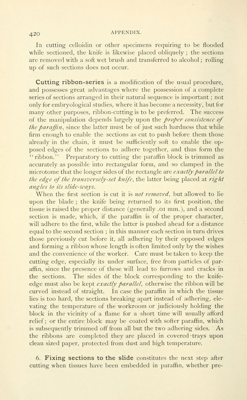 In cutting celloidin or other specimens requiring to be flooded while sectioned, the knife is likewise placed obliquely ; the sections are removed with a soft wet brush and transferred to alcohol; rolling up of such sections does not occur. Cutting ribbon-series is a modification of the usual procedure, and possesses great advantages where the possession of a complete series of sections arranged in their natural sequence is important ; not only for embryological studies, where it has become a necessity, but for many other purposes, ribbon-cutting is to be preferred. The success of the manipulation depends largely upon the proper consistence of the paraffin, since the latter must be of just such hardness that while firm enough to enable the sections as cut to push before them those already in the chain, it must be sufficiently soft to enable the op- posed edges of the sections to adhere together, and thus form the ribbon. Preparatory to cutting the paraffin block is trimmed as accurately as possible into rectangular form, and so clamped in the microtome that the longer sides of the rectangle are exactly parallel to the edge of the transversely-set knife, the latter being placed at right angles to its slide-ways. When the first section is cut it is not removed, but allowed to lie upon the blade ; the knife being returned to its first position, the tissue is raised the proper distance (generally .01 mm.), and a second section is made, which, if the paraffin is of the proper character, will adhere to the first, while the latter is pushed ahead for a distance equal to the second section ; in this manner each section in turn drives those previously cut before it, all adhering by their opposed edges and forming a ribbon whose length is often limited only by the wishes and the convenience of the worker. Care must be taken to keep the cutting edge, especially its under surface, free from particles of par- affin, since the presence of these will lead to furrows and cracks in the sections. The sides of the block corresponding to the knife- edge must also be kept exactly parallel, otherwise the ribbon will be curved instead of straight. In case the paraffin in which the tissue lies is too hard, the sections breaking apart instead of adhering, ele- vating the temperature of the workroom or judiciously holding the block in the vicinity of a flame for a short time will usually afford relief; or the entire block may be coated with softer paraffin, which is subsequently trimmed off from all but the two adhering sides. As the ribbons are completed they are placed in covered • trays upon clean sized paper, protected from dust and high temperature. 6. Fixing sections to the slide constitutes the next step after cutting when tissues have been embedded in paraffin, whether pre-