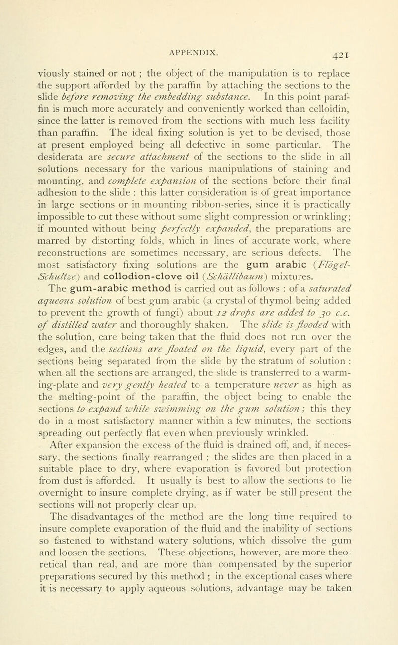viously stained or not; the object of the manipulation is to replace the support afforded by the paraffin by attaching the sections to the slide before removing the embedding substance. In this point paraf- fin is much more accurately and conveniently worked than celloidin, since the latter is removed from the sections with much less facility than paraffin. The ideal fixing solution is yet to be devised, those at present employed being all defective in some particular. The desiderata are secure attachment of the sections to the slide in all solutions necessary for the various manipulations of staining and mounting, and complete expansioyi of the sections before their final adhesion to the slide : this latter consideration is of great importance in large sections or in mounting ribbon-series, since it is practically impossible to cut these without some slight compression or wrinkling; if mounted without being perfectly expanded, the preparations are marred by distorting folds, which in lines of accurate work, where reconstructions are sometimes necessary, are serious defects. The most satisfactory fixing solutions are the gum arabic (Flogel- Schultze) and collodion-clove oil (Sch'dllibaum) mixtures. The gum-arabic method is carried out as follows : of a satttrated aqueous solution of best gum arabic (a crystal of thymol being added to prevent the growth of fungi) about 12 drops are added to 30 ex. of distilled water and thoroughly shaken. The slide is flooded with the solution, care being taken that the fluid does not run over the edges, and the sections are floated on the liquid, every part of the sections being separated from the slide by the stratum of solution : when all the sections are arranged, the slide is transferred to a warm- ing-plate and very gently heated to a temperature never as high as the melting-point of the paraffin, the object being to enable the sections to expand while swimming on the gum solution; this they do in a most satisfactory manner within a few minutes, the sections spreading out perfectly flat even when previously wrinkled. After expansion the excess of the fluid is drained off, and, if neces- sary, the sections finally rearranged ; the slides are then placed in a suitable place to dry, where evaporation is favored but protection from dust is afforded. It usually is best to allow the sections to lie overnight to insure complete drying, as if water be still present the sections will not properly clear up. The disadvantages of the method are the long time required to insure complete evaporation of the fluid and the inability of sections so fastened to withstand watery solutions, which dissolve the gum and loosen the sections. These objections, however, are more theo- retical than real, and are more than compensated by the superior preparations secured by this method ; in the exceptional cases where it is necessary to apply aqueous solutions, advantage may be taken