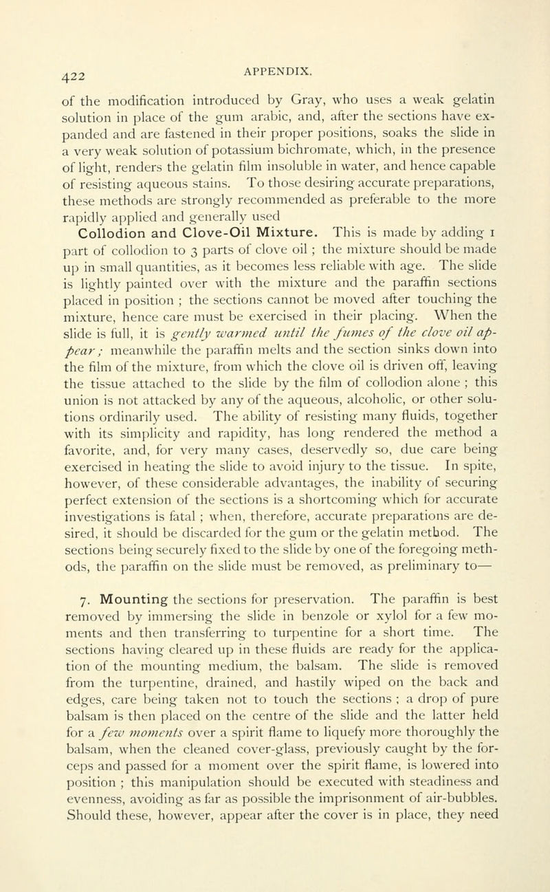 of the modification introduced by Gray, who uses a weak gelatin solution in place of the gum arabic, and, after the sections have ex- panded and are fastened in their proper positions, soaks the slide in a very weak solution of potassium bichromate, which, in the presence of light, renders the gelatin film insoluble in water, and hence capable of resisting aqueous stains. To those desiring accurate preparations, these methods are strongly recommended as preferable to the more rapidly applied and generally used Collodion and Clove-Oil Mixture. This is made by adding i part of collodion to 3 parts of clove oil ; the mixture should be made up in small quantities, as it becomes less reliable with age. The slide is lightly painted over with the mixture and the paraffin sections placed in position ; the sections cannot be moved after touching the mixture, hence care must be exercised in their placing. When the slide is full, it is gently warmed until the fumes of the clove oil ap- pear ; meanwhile the paraffin melts and the section sinks down into the film of the mixture, from which the clove oil is driven off, leaving the tissue attached to the slide by the film of collodion alone ; this union is not attacked by any of the aqueous, alcoholic, or other solu- tions ordinarily used. The ability of resisting many fluids, together with its simplicity and rapidity, has long rendered the method a favorite, and, for very many cases, deservedly so, due care being exercised in heating the slide to avoid injury to the tissue. In spite, however, of these considerable advantages, the inability of securing perfect extension of the sections is a shortcoming which for accurate investigations is fatal ; when, therefore, accurate preparations are de- sired, it should be discarded for the gum or the gelatin method. The sections being securely fixed to the slide by one of the foregoing meth- ods, the paraffin on the slide must be removed, as preliminary to— 7. Mounting the sections for preservation. The paraffin is best removed by immersing the slide in benzole or xylol for a few mo- ments and then transferring to turpentine for a short time. The sections having cleared up in these fluids are ready for the applica- tion of the mounting medium, the balsam. The slide is removed from the turpentine, drained, and hastily wiped on the back and edges, care being taken not to touch the sections ; a drop of pure balsam is then placed on the centre of the slide and the latter held for a few moments over a spirit flame to liquefy more thoroughly the balsam, when the cleaned cover-glass, previously caught by the for- ceps and passed for a moment over the spirit flame, is lowered into position ; this manipulation should be executed with steadiness and evenness, avoiding as far as possible the imprisonment of air-bubbles. Should these, however, appear after the cover is in place, they need